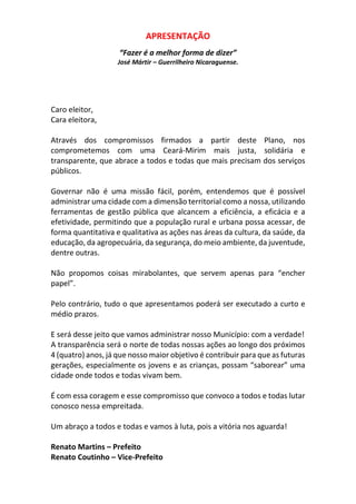 APRESENTAÇÃO
“Fazer é a melhor forma de dizer”
José Mártir – Guerrilheiro Nicaraguense.
Caro eleitor,
Cara eleitora,
Através dos compromissos firmados a partir deste Plano, nos
comprometemos com uma Ceará-Mirim mais justa, solidária e
transparente, que abrace a todos e todas que mais precisam dos serviços
públicos.
Governar não é uma missão fácil, porém, entendemos que é possível
administrar uma cidade com a dimensão territorial como a nossa, utilizando
ferramentas de gestão pública que alcancem a eficiência, a eficácia e a
efetividade, permitindo que a população rural e urbana possa acessar, de
forma quantitativa e qualitativa as ações nas áreas da cultura, da saúde, da
educação, da agropecuária, da segurança, do meio ambiente, da juventude,
dentre outras.
Não propomos coisas mirabolantes, que servem apenas para “encher
papel”.
Pelo contrário, tudo o que apresentamos poderá ser executado a curto e
médio prazos.
E será desse jeito que vamos administrar nosso Município: com a verdade!
A transparência será o norte de todas nossas ações ao longo dos próximos
4 (quatro) anos, já que nosso maior objetivo é contribuir para que as futuras
gerações, especialmente os jovens e as crianças, possam “saborear” uma
cidade onde todos e todas vivam bem.
É com essa coragem e esse compromisso que convoco a todos e todas lutar
conosco nessa empreitada.
Um abraço a todos e todas e vamos à luta, pois a vitória nos aguarda!
Renato Martins – Prefeito
Renato Coutinho – Vice-Prefeito
 