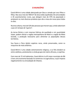 O MUNICÍPIO
Ceará-Mirim é uma cidade abençoada por Deus e amada por seus filhos e
filhas. Nos seus mais de 700 km² de área estão espalhadas 56 comunidades
e 26 assentamentos rurais, que abrigam mais de 47% da população e
produzem os mais diversos produtos que vão a mesa de nosso povo todos
os dias.
Na área urbana, mais de 52% das pessoas que moram aqui, ainda saboreiam
a paz em tempos de “guerra”.
As terras férteis e com reservas hídricas de qualidade e em quantidade
ímpar, podem ofertar a região metropolitana de Natal e a região do Mato
Grande, a produção necessária para alimentar as populações desses
territórios.
Sua fauna e flora detém espécies raras, ainda preservadas, como os
resquícios de mata atlântica.
Ceará-Mirim é uma cidade extremamente religiosa, e os fiéis dividem-se
entre católicos, protestantes e ainda grupos de matriz africana, e espíritas.
Com mais de 72 mil habitantes, Ceará-Mirim é o 6º maior município do RN
e tem uma economia baseada no comércio e na agricultura, o que impacta
negativamente na arrecadação de tributos.
 