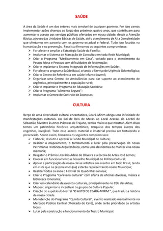 SAÚDE
A área da Saúde é um dos setores mais sensível de qualquer governo. Por isso vamos
implementar ações diversas ao longo dos próximos quatro anos, que contribuam para
aumentar o acesso aos serviços públicos ofertados em nossa cidade, desde a Atenção
Básica, através das Unidades Básicas de Saúde, até o atendimento de Alta Complexidade
que ofertamos em parceria com os governo estadual e federal. Tudo isso focados na
humanização e na prevenção. Para isso firmamos os seguintes compromissos:
 Fortalecer e ampliar a Estratégia Saúde da Família;
 Implantar o Sistema de Marcação de Consultas em toda Rede Municipal;
 Criar o Programa “Medicamento em Casa”, voltado para o atendimento da
Pessoa Idosa e Pessoas com dificuldades de locomoção;
 Criar e Implantar o Sistema Integrado de Informações em Saúde;
 Fortalecer o programa Saúde Bucal, criando o Serviço de Urgência Odontológica;
 Criar o Centro de Referência em saúde Infanto-Juvenil;
 Organizar uma Central de Ambulâncias para dar suporte ao atendimento de
urgências, principalmente a população rural;
 Criar e implantar o Programa de Educação Sanitária;
 Criar o Programa “Alimento Seguro”;
 Implantar o Centro de Controle de Zoonoses;
CULTURA
Berço de uma diversidade cultural encantadora, Ceará-Mirim abriga uma infinidade de
manifestações culturais. Do Boi de Reis de Matas ao Coral Araraú, do Cordel de
Sebastião Silvestre ás Artes Plásticas de Trajano, temos muito o que mostrar. Além disso
temos um patrimônio histórico arquitetônico, resquício dos tempos áureos dos
engenhos, invejável. Todo esse acervo material e imaterial precisa ser fortalecido e
preservado. Sendo assim, firmamos os seguintes compromissos:
 Elaborar, discutir e aprovar o Fundo Municipal de Cultura;
 Realizar o mapeamento, o tombamento e lutar pela preservação do nosso
Patrimônio Histórico Arquitetônico, como uma das formas de manter viva nossa
memória;
 Resgatar o Prêmio Literário Adele de Oliveira e a Escola de Artes José Lemos;
 Colocar em funcionamento o Conselho Municipal de Política Cultural;
 Apoiar a participação de nossa classe artística em eventos em todo Brasil, tendo
em vista que os (as) mesmos (as) estarão representando nosso Município;
 Realizar todos os anos o Festival de Quadrilhas Juninas;
 Criar o Programa “Caravana Cultural” com oferta de oficinas diversas, música e
biblioteca itinerante;
 Criar um calendário de eventos culturais, principalmente no CEU das Artes;
 Mapear, organizar e incentivar os grupos de Cultura Popular;
 Criação do espetáculo teatral “O AUTO DE CEARÁ-MIRIM “, que traduz a história
de nossa cidade.
 Manutenção do Programa “Quinta Cultural”, evento realizado mensalmente no
Mercado Público Central (Mercado do Café), onde terão prioridade os artistas
locais.
 Lutar pela construção e funcionamento do Teatro Municipal.
 