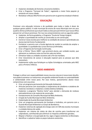 Implantar atividades de fomento a Economia Solidária
 Criar o Programa “Carnaval de Todos”, regatando a maior festa popular já
existente em nossa cidade;
 Revitalizar o Museu Nilo Pereira em parceria com os governos estadual e federal.
EDUCAÇÃO
Promover uma educação inclusiva e de qualidade para todos e todas é dever de
qualquer gestor público. A rede municipal de ensino de nosso Município tem em seus
quadros ótimos profissionais que atuam todos os dias para permitirem que nossos filhos
possam ter um futuro promissor. Por isso nos comprometemos com os seguintes ações:
 Implantar, de forma gradativa, o Programa “Escola de Tempo Integral;
 Ampliar a quantidade de creches já construídas ou em construção;
 Construir novas escolas para melhorar as condições de acesso e aprendizado aos
alunos (as) do Ensino Fundamental.
 Fortalecer a parceria com a Escola Agrícola de Jundiaí no sentido de ampliar a
quantidade e a qualidade dos cursos técnicos já ofertados;
 Criar o Programa de Formação Continuada;
 Criar o Prêmio “Aluno 100%”, que premiará alunos, por unidade escolar, que
obtiverem as melhores notas ao final de cada ano letivo;
 Climatizar todas as unidades escolares até o fim do mandato;
 Criar mecanismos de acesso à educação especial para as pessoas que dela
necessitam;
 Implementar ações que fortaleçam as Ações Estratégicas orientadas pelo MEC
para a Primeira Infância.
MEIO AMBIENTE
Proteger e utilizar com responsabilidade nossos recursos naturais é nosso maior desafio.
Isso poderá acontecer se realizarmos uma gestão ambiental focada na sustentabilidade
e solidariedade entre nosso povo. Por esse motivo, apresentamos abaixo nosso
compromisso com essa área:
 Criar um programa permanente de Educação Ambiental;
 Articular parcerias com associações e cooperativas de catadores e catadoras de
materiais recicláveis e implantar a Coleta Seletiva Solidária;
 Implantar o programa “Destino Certo” para atender a demanda de resíduos
eletroeletrônicos e de material de construção;
 Fortalecimento do Conselho Municipal de Meio Ambiente;
 Criação do Fundo Municipal de Meio Ambiente;
 Implantação da Guarda Municipal Ambiental;
 Criar um programa permanente de Combate a Incêndios, em parceria com a
Guarda Municipal Ambiental e o Corpo de Bombeiros;
 Implantar sistemas de captação de energia solar em 50% das escolas municipais
e unidades básicas de saúde;
 Implantar um sistema de coleta de óleo de cozinha para transformar em
subprodutos, contribuindo para diminuir os impactos ambientais gerados;
 Mapear e Realizar a recuperação de rios, lagos e lagoas existentes no Município;
 Identificar e cadastrar todos os poços tubulares existentes;
 