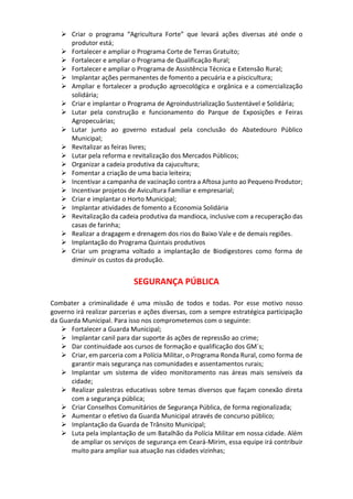  Criar o programa “Agricultura Forte” que levará ações diversas até onde o
produtor está;
 Fortalecer e ampliar o Programa Corte de Terras Gratuito;
 Fortalecer e ampliar o Programa de Qualificação Rural;
 Fortalecer e ampliar o Programa de Assistência Técnica e Extensão Rural;
 Implantar ações permanentes de fomento a pecuária e a piscicultura;
 Ampliar e fortalecer a produção agroecológica e orgânica e a comercialização
solidária;
 Criar e implantar o Programa de Agroindustrialização Sustentável e Solidária;
 Lutar pela construção e funcionamento do Parque de Exposições e Feiras
Agropecuárias;
 Lutar junto ao governo estadual pela conclusão do Abatedouro Público
Municipal;
 Revitalizar as feiras livres;
 Lutar pela reforma e revitalização dos Mercados Públicos;
 Organizar a cadeia produtiva da cajucultura;
 Fomentar a criação de uma bacia leiteira;
 Incentivar a campanha de vacinação contra a Aftosa junto ao Pequeno Produtor;
 Incentivar projetos de Avicultura Familiar e empresarial;
 Criar e implantar o Horto Municipal;
 Implantar atividades de fomento a Economia Solidária
 Revitalização da cadeia produtiva da mandioca, inclusive com a recuperação das
casas de farinha;
 Realizar a dragagem e drenagem dos rios do Baixo Vale e de demais regiões.
 Implantação do Programa Quintais produtivos
 Criar um programa voltado a implantação de Biodigestores como forma de
diminuir os custos da produção.
SEGURANÇA PÚBLICA
Combater a criminalidade é uma missão de todos e todas. Por esse motivo nosso
governo irá realizar parcerias e ações diversas, com a sempre estratégica participação
da Guarda Municipal. Para isso nos comprometemos com o seguinte:
 Fortalecer a Guarda Municipal;
 Implantar canil para dar suporte ás ações de repressão ao crime;
 Dar continuidade aos cursos de formação e qualificação dos GM´s;
 Criar, em parceria com a Polícia Militar, o Programa Ronda Rural, como forma de
garantir mais segurança nas comunidades e assentamentos rurais;
 Implantar um sistema de vídeo monitoramento nas áreas mais sensíveis da
cidade;
 Realizar palestras educativas sobre temas diversos que façam conexão direta
com a segurança pública;
 Criar Conselhos Comunitários de Segurança Pública, de forma regionalizada;
 Aumentar o efetivo da Guarda Municipal através de concurso público;
 Implantação da Guarda de Trânsito Municipal;
 Luta pela implantação de um Batalhão da Polícia Militar em nossa cidade. Além
de ampliar os serviços de segurança em Ceará-Mirim, essa equipe irá contribuir
muito para ampliar sua atuação nas cidades vizinhas;
 