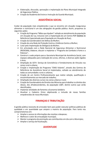  Elaboração, discussão, aprovação e implantação do Plano Municipal Integrado
de Segurança Pública;
 Criação da Academia de Ensino e Instrução da Guarda Municipal;
ASSISTÊNCIA SOCIAL
Cuidar da população mais empobrecida e que se encontra em situação insegurança
alimentar e nutricional é um das obrigações da gestão pública. Assim, propomos as
seguintes ações:
 Criação do Programa “Mãos que Ajudam” voltado ao atendimento da população
em situação de rua, inclusive com a implantação de um Centro POP (Centro de
Referência Especializado para População em Situação de Rua);
 Criação da Coordenadoria de Defesa da Mulher;
 Criação de uma Rede de Proteção Contra a Violência Contra a Mulher;
 Lutar pela implantação da Delegacia da Mulher;
 Em articulação com a Rede Nacional de Segurança Alimentar e Nutricional
(REDESAN), elaborar, discutir e implantar o “Programa de Combate à Fome e a
Pobreza”;
 Construir a sede própria para a Secretaria Municipal de Assistência Social, com
espaços adequados para realização de cursos, oficinas, e diversas ações ligados
à área;
 Ampliação do SCFV- Serviço de Convivência e Fortalecimento de Vínculos nas
zonas rural e urbana;
 Criação e Implantação do Programa “CRAS Volante”, através dos Centros de
Referência da Assistência Social já implantados, voltado ao atendimento de
todas as comunidades rurais e urbanas;
 Criação de um Centro Profissionalizante que realize seleção, qualificação e
encaminhamentos ao mercado de trabalho;
 Ampliação dos diversos cursos nas zonas urbana e rural;
 Criação da Coordenadoria de Direitos das Minorias para trabalhar os direitos dos
idosos, dos afrodescendentes, da população LGBT, dentre outros que serão
identificados;
 Implantar atividades de fomento a Economia Solidária
 Atualizar o Cadastro Único objetivando a inclusão de novas famílias
empobrecidas de nosso Município.
FINANÇAS E TRIBUTAÇÃO
A gestão pública necessita de arrecadar bem para poder executar políticas públicas de
qualidade e em quantidade que ampare a maioria da população. Para tanto nos
comprometemos em:
 Ampliar o acesso ás informações das receitas e despesas;
 Melhorar o setor de arrecadação municipal;
 Manter o programa de premiação aos contribuintes em dia com o Município;
 Ampliar o serviço de fiscalização;
JUVENTUDE
 