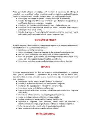 Nossa juventude luta por seu espaço, tem condições e capacidade de interagir e
contribuir com uma cidade melhor e mais democrática. A administração pública pode
colaborar muito com essa inserção. Portanto, esses são nossos compromissos:
 Elaboração, discussão e criação do Conselho Municipal da Juventude;
 Criação do Programa “Oficina da Juventude” para fomentar a capacitação e
qualificação do jovem, no campo e na cidade;
 Criação de um Curso Preparatório Gratuito para o ENEM e Concursos;
 Criação do Festival da Juventude, evento que reunirá atividades diversas com o
público jovem de Ceará-Mirim;
 Criação do programa “Jovem Agricultor”, para incentivar na juventude rural a
prática agrícola focado na geração de renda e sucessão rural;
GERAÇÃO DE RENDA
A prefeitura pode e deve colaborar para promover a geração de emprego e renda local.
Por isso firmamos os seguintes compromissos:
 Fortalecer o setor Agropecuário;
 Criar estímulos para garantir a organização das associações de costureiras;
 Discutir com o governo estadual a implantação do Distrito Industrial;
 Criar um programa que beneficie os microempreendores com isenção fiscal,
acesso a crédito, capacitação/qualificação e apoio técnico;
 Incentivar e contribuir com a criação de cooperativas em áreas diversas;
ESPORTE
Promover a atividade desportiva deve ser uma meta perseguida em todas as etapas da
nossa gestão. Entendemos a importância do esporte na vida do nosso povo,
especialmente das nossas crianças e jovens. Apresentamos aqui nossos compromissos
com esse setor:
 Fomentar o esporte amador através de apoio permanente;
 Realização de eventos esportivos das mais diversas categorias;
 Realização dos Jogos Escolares interdistritos e interbairros;
 Incentivar e apoiar os (as) atletas profissionais;
 Prestar assessoria técnica a todos (as) atletas que queiram acessar o Programa
Bolsa Atleta;
 Incentivar o futebol feminino e outras categorias desportivas;
 Apoiar os (as) para-atletas existentes em nossa cidade;
 Realizar, anualmente, a Corrida Rústica e Corrida Ciclística;
 Implantar o Programa “Vida Saudável”, como forma de combater o
sedentarismo e as doenças originárias da ausência da práticas desportivas.
 Reforma, manutenção e construção de quadras poliesportivas;
 Lutar pela construção de um novo Estádio de Futebol.
INFRAESTRUTURA
 