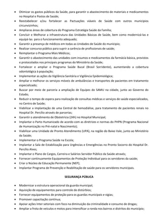  Otimizar os gastos públicos da Saúde, para garantir o abastecimento de materiais e medicamentos
no Hospital e Postos de Saúde;
 Reestabelecer e/ou fortalecer as Pactuações viáveis de Saúde com outros municípios
circunvizinhos;
 Ampliaras áreas de cobertura do Programa Estratégia Saúde da Família;
 Concluir e Melhorar a infraestrutura das Unidades Básicas de Saúde, bem como modernizá-las e
equipá-las para o funcionamento adequado;
 Garantir a presença de médicos em todas as Unidades de Saúde do munícipio;
 Realizar concurso público para suprir a carência de profissionais de saúde;
 Reimplantar o Programa Mais Médicos;
 Garantir o abastecimento das unidades com insumos e medicamentos da farmácia básica, previstos
e protocolados nos principais programas do Ministério da Saúde;
 Fortalecer e ampliar o Programa Saúde Bucal (Brasil Sorridente), aumentando a cobertura
odontológica à população;
 Implementar as ações da Vigilância Sanitária e Vigilância Epidemiológica;
 Ampliar e melhorar os serviços móveis de ambulâncias e transportes de pacientes em tratamento
especializado;
 Buscar por meio de parceria a ampliação de Equipes do SAMU na cidade, junto ao Governo do
Estado;
 Reduzir o tempo de espera para realização de consultas médicas e serviços de saúde especializados,
no Centro de Saúde;
 Viabilizar a implantação de uma Central de hemodiálise, para tratamento de pacientes renais no
Hospital Dr. Percílio através de parcerias;
 Garantir o atendimento de Obstetrícia (24h) no Hospital Municipal;
 Implantar o Parto Humanizado de acordo com as diretrizes e normas do PHPN (Programa Nacional
de Humanização no Pré-natal e Nascimento);
 Viabilizar uma Unidade de Pronto Atendimento (UPA), na região do Baixo Vale, junto ao Ministério
da Saúde;
 Implementar o Programa Saúde na Escola;
 Implantar a Sala de Estabilização para Urgências e Emergências no Pronto Socorro do Hospital Dr.
Percílio Alves;
 Implantar o Plano de Cargos, Carreira e Salários Servidor Público da Saúde através;
 Fornecer continuamente Equipamentos de Proteção Individual para os servidores da saúde;
 Criar o Núcleo de Educação Permanente (NEP);
 Implantar Programa de Prevenção e Reabilitação de saúde para os servidores municipais.
SEGURANÇA PÚBLICA
 Modernizar a estrutura operacional da guarda municipal;
 Aquisição de equipamentos para controle de distúrbios;
 Fornecer equipamentos de proteção para os guardas municipais e vigias;
 Promover capacitação contínua;
 Apoiar ações Inter setoriais com foco na diminuição da criminalidade e consumo de drogas;
 Ampliar a frota de veículos e motos para intensificar a ronda nos bairros e distritos do município;
 