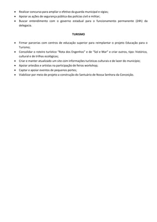 Realizar concurso para ampliar o efetivo da guarda municipal e vigias;
 Apoiar as ações de segurança pública das polícias civil e militar;
 Buscar entendimento com o governo estadual para o funcionamento permanente (24h) da
delegacia.
TURISMO
 Firmar parcerias com centros de educação superior para reimplantar o projeto Educação para o
Turismo;
 Consolidar o roteiro turístico “Rota dos Engenhos” e de “Sol e Mar” e criar outros, tipo: histórico,
cultural e de trilhas ecológicas;
 Criar e manter atualizado um site com informações turísticas culturais e de lazer do município;
 Apoiar artesãos e artistas na participação de feiras workshop;
 Captar e apoiar eventos de pequenos portes;
 Viabilizar por meio de projeto a construção do Santuário de Nossa Senhora da Conceição.
 