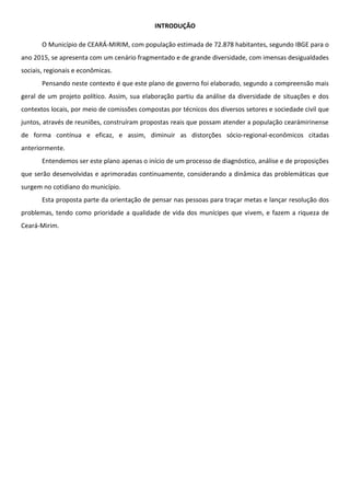 INTRODUÇÃO
O Município de CEARÁ-MIRIM, com população estimada de 72.878 habitantes, segundo IBGE para o
ano 2015, se apresenta com um cenário fragmentado e de grande diversidade, com imensas desigualdades
sociais, regionais e econômicas.
Pensando neste contexto é que este plano de governo foi elaborado, segundo a compreensão mais
geral de um projeto político. Assim, sua elaboração partiu da análise da diversidade de situações e dos
contextos locais, por meio de comissões compostas por técnicos dos diversos setores e sociedade civil que
juntos, através de reuniões, construíram propostas reais que possam atender a população cearámirinense
de forma contínua e eficaz, e assim, diminuir as distorções sócio-regional-econômicos citadas
anteriormente.
Entendemos ser este plano apenas o início de um processo de diagnóstico, análise e de proposições
que serão desenvolvidas e aprimoradas continuamente, considerando a dinâmica das problemáticas que
surgem no cotidiano do município.
Esta proposta parte da orientação de pensar nas pessoas para traçar metas e lançar resolução dos
problemas, tendo como prioridade a qualidade de vida dos munícipes que vivem, e fazem a riqueza de
Ceará-Mirim.
 