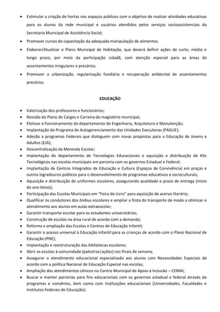  Estimular a criação de hortas nos espaços públicos com o objetivo de realizar atividades educativas
para os alunos da rede municipal e usuários atendidos pelos serviços socioassistenciais da
Secretaria Municipal de Assistência Social;
 Promover cursos de capacitação da adequada manipulação de alimentos.
 Elaborar/Atualizar o Plano Municipal de Habitação, que deverá definir ações de curto, médio e
longo prazo, por meio da participação cidadã, com atenção especial para as áreas de
assentamentos irregulares e precários.
 Promover a urbanização, regularização fundiária e recuperação ambiental de assentamentos
precários.
EDUCAÇÃO
 Valorização dos professores e funcionários;
 Revisão do Plano de Cargos e Carreira do magistério municipal;
 Efetivar o funcionamento do departamento de Engenharia, Arquitetura e Manutenção;
 Implantação do Programa de Autogerenciamento das Unidades Executoras (PAGUE);
 Adesão a programas Federais que dialoguem com novas propostas para a Educação de Jovens e
Adultos (EJA);
 Descentralização da Merenda Escolar;
 Implantação do departamento de Tecnologias Educacionais e aquisição e distribuição de Kits
Tecnológicos nas escolas municipais em parceria com os governos Estadual e Federal;
 Implantação de Centros Integrados de Educação e Cultura (Espaços de Convivência) em praças e
outros logradouros públicos para o desenvolvimento de programas educativos e socioculturais;
 Aquisição e distribuição de uniformes escolares, assegurando qualidade e prazo de entrega (início
do ano letivo);
 Participação das Escolas Municipais em “Feira do Livro” para aquisição de acervo literário;
 Qualificar os condutores dos ônibus escolares e ampliar a frota do transporte de modo a otimizar o
atendimento aos alunos em aulas extraescolar;
 Garantir transporte escolar para os estudantes universitários;
 Construção de escolas na área rural de acordo com a demanda;
 Reforma e ampliação das Escolas e Centros de Educação Infantil;
 Garantir o acesso universal à Educação Infantil para as crianças de acordo com o Plano Nacional de
Educação (PNE);
 Implantação e reestruturação das bibliotecas escolares;
 Abrir as escolas à comunidade (palestras|ações) nos finais de semana;
 Assegurar o atendimento educacional especializado aos alunos com Necessidades Especiais de
acordo com a política Nacional de Educação Especial nas escolas;
 Ampliação dos atendimentos clínicos no Centro Municipal de Apoio à Inclusão – CEMAI;
 Buscar e manter parcerias para fins educacionais com os governos estadual e federal através de
programas e convênios, bem como com instituições educacionais (Universidades, Faculdades e
Institutos Federais de Educação);
 