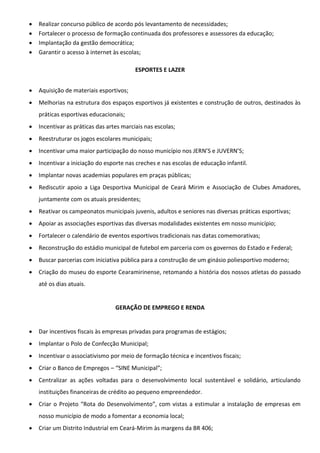  Realizar concurso público de acordo pós levantamento de necessidades;
 Fortalecer o processo de formação continuada dos professores e assessores da educação;
 Implantação da gestão democrática;
 Garantir o acesso à internet às escolas;
ESPORTES E LAZER
 Aquisição de materiais esportivos;
 Melhorias na estrutura dos espaços esportivos já existentes e construção de outros, destinados às
práticas esportivas educacionais;
 Incentivar as práticas das artes marciais nas escolas;
 Reestruturar os jogos escolares municipais;
 Incentivar uma maior participação do nosso município nos JERN’S e JUVERN’S;
 Incentivar a iniciação do esporte nas creches e nas escolas de educação infantil.
 Implantar novas academias populares em praças públicas;
 Rediscutir apoio a Liga Desportiva Municipal de Ceará Mirim e Associação de Clubes Amadores,
juntamente com os atuais presidentes;
 Reativar os campeonatos municipais juvenis, adultos e seniores nas diversas práticas esportivas;
 Apoiar as associações esportivas das diversas modalidades existentes em nosso município;
 Fortalecer o calendário de eventos esportivos tradicionais nas datas comemorativas;
 Reconstrução do estádio municipal de futebol em parceria com os governos do Estado e Federal;
 Buscar parcerias com iniciativa pública para a construção de um ginásio poliesportivo moderno;
 Criação do museu do esporte Cearamirinense, retomando a história dos nossos atletas do passado
até os dias atuais.
GERAÇÃO DE EMPREGO E RENDA
 Dar incentivos fiscais às empresas privadas para programas de estágios;
 Implantar o Polo de Confecção Municipal;
 Incentivar o associativismo por meio de formação técnica e incentivos fiscais;
 Criar o Banco de Empregos – “SINE Municipal”;
 Centralizar as ações voltadas para o desenvolvimento local sustentável e solidário, articulando
instituições financeiras de crédito ao pequeno empreendedor.
 Criar o Projeto “Rota do Desenvolvimento”, com vistas a estimular a instalação de empresas em
nosso município de modo a fomentar a economia local;
 Criar um Distrito Industrial em Ceará-Mirim às margens da BR 406;
 