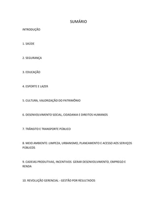 SUMÁRIO
INTRODUÇÃO
1. SAÚDE
2. SEGURANÇA
3. EDUCAÇÃO
4. ESPORTE E LAZER
5. CULTURA, VALORIZAÇÃO DO PATRIMÔNIO
6. DESENVOLVIMENTO SOCIAL, CIDADANIA E DIREITOS HUMANOS
7. TRÂNSITO E TRANSPORTE PÚBLICO
8. MEIO AMBIENTE: LIMPEZA, URBANISMO, PLANEAMENTO E ACESSO AOS SERVIÇOS
PÚBLICOS
9. CADEIAS PRODUTIVAS, INCENTIVOS GERAR DESENVOLVIMENTO, EMPREGO E
RENDA
10. REVOLUÇÃO GERENCIAL - GESTÃO POR RESULTADOS
 