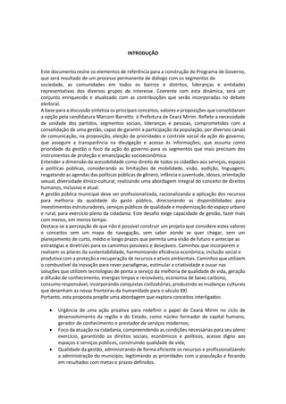INTRODUÇÃO
Este documento reúne os elementos de referência para a construção do Programa de Governo,
que será resultado de um processo permanente de diálogo com os segmentos da
sociedade, as comunidades em todos os bairros e distritos, lideranças e entidades
representativas dos diversos grupos de interesse. Coerente com esta dinâmica, será um
conjunto enriquecido e atualizado com as contribuições que serão incorporadas no debate
eleitoral.
A base para a discussão sintetiza os principais conceitos, valores e proposições que consolidaram
a opção pela candidatura Marconi Barretto à Prefeitura de Ceará Mirim. Reflete a necessidade
de unidade dos partidos, segmentos sociais, lideranças e pessoas, comprometidos com a
consolidação de uma gestão, capaz de garantir a participação da população, por diversos canais
de comunicação, na proposição, eleição de prioridades e controle social da ação do governo;
que assegure a transparência na divulgação e acesso às informações; que assuma como
prioridade da gestão o foco da ação do governo para os segmentos que mais precisam dos
instrumentos de proteção e emancipação socioeconômica.
Entender a dimensão da acessibilidade como direito de todos os cidadãos aos serviços, espaços
e políticas públicas, considerando as limitações de mobilidade, visão, audição, linguagem;
resgatando as agendas das políticas públicas de gênero, infância e juventude, idosos, orientação
sexual, diversidade étnico-cultural; realizando uma abordagem integral do conceito de direitos
humanos, inclusivo e atual.
A gestão pública municipal deve ser profissionalizada, racionalizando a aplicação dos recursos
para melhoria da qualidade do gasto público, direcionando as disponibilidades para
investimentos estruturadores, serviços públicos de qualidade e modernização do espaço urbano
e rural, para exercício pleno da cidadania. Este desafio exige capacidade de gestão, fazer mais
com menos, em menos tempo.
Destaca-se a percepção de que não é possível construir um projeto que considere estes valores
e conceitos sem um mapa de navegação, sem saber aonde se quer chegar, sem um
planejamento de curto, médio e longo prazos que permita uma visão de futuro e antecipe as
estratégias e diretrizes para os caminhos possíveis e desejáveis. Caminhos que incorporem e
realizem os pilares da sustentabilidade, harmonizando eficiência econômica, inclusão social e
produtiva com a proteção e recuperação de recursos e ativos ambientais. Caminhos que utilizem
o combustível da inovação para rever paradigmas, estimular a criatividade e ousar nas
soluções que utilizem tecnologias de ponta a serviço da melhoria de qualidade de vida, geração
e difusão de conhecimento, energias limpas e renováveis, economia de baixo carbono,
consumo responsável, incorporando conquistas civilizatórias, produzindo as mudanças culturais
que desenham as novas fronteiras da humanidade para o século XXI.
Portanto, esta proposta propõe uma abordagem que explora conceitos interligados:
 Urgência de uma ação proativa para redefinir o papel de Ceará Mirim no ciclo de
desenvolvimento da região e do Estado, como núcleo formador do capital humano,
gerador de conhecimento e prestador de serviços modernos;
 Foco da atuação na cidadania, compreendendo as condições necessárias para seu pleno
exercício, garantindo os direitos sociais, econômicos e políticos, acesso digno aos
espaços e serviços públicos, construindo qualidade de vida;
 Qualidade da gestão, administrando de forma eficiente os recursos e profissionalizando
a administração do município, legitimando as prioridades com a população e focando
em resultados com metas e prazos definidos.
 