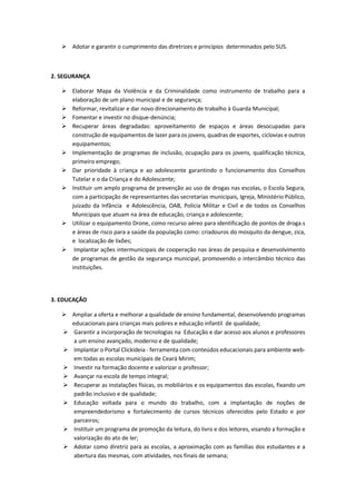  Adotar e garantir o cumprimento das diretrizes e princípios determinados pelo SUS.
2. SEGURANÇA
 Elaborar Mapa da Violência e da Criminalidade como instrumento de trabalho para a
elaboração de um plano municipal e de segurança;
 Reformar, revitalizar e dar novo direcionamento de trabalho à Guarda Municipal;
 Fomentar e investir no disque-denúncia;
 Recuperar áreas degradadas: aproveitamento de espaços e áreas desocupadas para
construção de equipamentos de lazer para os jovens, quadras de esportes, ciclovias e outros
equipamentos;
 Implementação de programas de inclusão, ocupação para os jovens, qualificação técnica,
primeiro emprego;
 Dar prioridade à criança e ao adolescente garantindo o funcionamento dos Conselhos
Tutelar e o da Criança e do Adolescente;
 Instituir um amplo programa de prevenção ao uso de drogas nas escolas, o Escola Segura,
com a participação de representantes das secretarias municipais, Igreja, Ministério Público,
juizado da Infância e Adolescência, OAB, Polícia Militar e Civil e de todos os Conselhos
Municipais que atuam na área de educação, criança e adolescente;
 Utilizar o equipamento Drone, como recurso aéreo para identificação de pontos de droga.s
e áreas de risco para a saúde da população como: criadouros do mosquito da dengue, zica,
e localização de lixões;
 Implantar ações intermunicipais de cooperação nas áreas de pesquisa e desenvolvimento
de programas de gestão da segurança municipal, promovendo o intercâmbio técnico das
instituições.
3. EDUCAÇÃO
 Ampliar a oferta e melhorar a qualidade de ensino fundamental, desenvolvendo programas
educacionais para crianças mais pobres e educação infantil de qualidade;
 Garantir a incorporação de tecnologias na Educação e dar acesso aos alunos e professores
a um ensino avançado, moderno e de qualidade;
 Implantar o Portal Clickideia - ferramenta com conteúdos educacionais para ambiente web-
em todas as escolas municipais de Ceará Mirim;
 Investir na formação docente e valorizar o professor;
 Avançar na escola de tempo integral;
 Recuperar as instalações físicas, os mobiliários e os equipamentos das escolas, fixando um
padrão inclusivo e de qualidade;
 Educação voltada para o mundo do trabalho, com a implantação de noções de
empreendedorismo e fortalecimento de cursos técnicos oferecidos pelo Estado e por
parceiros;
 Instituir um programa de promoção da leitura, do livro e dos leitores, visando a formação e
valorização do ato de ler;
 Adotar como diretriz para as escolas, a aproximação com as famílias dos estudantes e a
abertura das mesmas, com atividades, nos finais de semana;
 