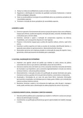  Reduzir os índices de analfabetismo escolar em todo o município;
 Regularizar a distribuição de merendas de qualidade nutricional, fardamento e material
didático pedagógico adequado;
 Dotar as escolas públicas municipais de acessibilidade plena aos estudantes portadores de
necessidades especiais;
 Promover a inclusão de alunos portadores de necessidades especiais.
4.ESPORTE E LAZER
 Construir e garantir o funcionamento de centros e praças de esporte e lazer como anfiteatro,
espaços para oficinas, quadras de esportes, formação de clubes, incluindo atividades lúdicas
e educativas para a terceira idade;
 Fomentar, estimular e apoiar a realização de campeonatos esportivos nas diversas
modalidades, com consequentes disputas em nível regional;
 Preparar e instrumentar espaços para a prática de esportes radicais, ciclismo, rapel entre
outros;
 Incentivar a prática esportiva em todas as escolas do município, identificando talentos e
apoiando esses atletas no aprimoramento e desenvolvimento dos mesmos;
 Desenvolver parcerias com empresas privadas na construção de praças de esporte e lazer,
garantindo a oferta permanente de atividades para a população.
5. CULTURA, VALORIZAÇÃO DO PATRIMÔNIO
 Implantar uma agenda cultural de padrão que mobilize os vários setores do público
consumidor de cultura e que valorize a identidade cultural de Ceará Mirim;
 Estruturar cenários vivos com teatro ao ar livre, evocando momentos marcantes da história
do município e sua importância para a economia regional/estadual e vincular aos roteiros
turísticos histórico- cultural da política estadual;
 Desenvolvimento e execução de plano de qualificação de pessoal destinado para guias,
monitores turísticos, guardas mirim do patrimônio histórico, comerciários e empresários;
 Atualização e formatação de um novo site para Ceará Mirim mantendo informações
permanentes e atualizadas, com destaque para os mapas, guias e folders com conteúdo dos
roteiros turísticos histórico-cultural;
 Revitalizar, fomentar e apoiar o rico artesanato da região que, além de gerar emprego e
renda, pode contribuir para a dinamização da cadeia produtiva da cultura e do turismo.
6. DESENVOLVIMENTO SOCIAL, CIDADANIA E DIREITOS HUMANOS
 Executar políticas públicas para a população que ampliem e melhorem o acesso aos serviços
básicos da administração municipal;
 Investimentos na qualificação profissional que gerem oportunidades de trabalho emprego
e renda;
 