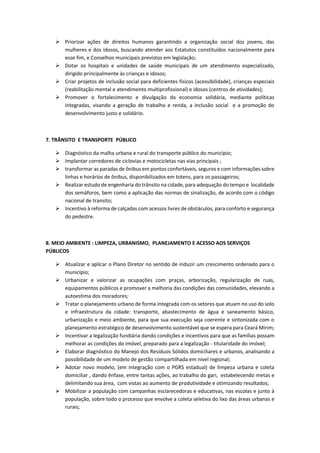  Priorizar ações de direitos humanos garantindo a organização social dos jovens, das
mulheres e dos idosos, buscando atender aos Estatutos constituídos nacionalmente para
esse fim, e Conselhos municipais previstos em legislação;
 Dotar os hospitais e unidades de saúde municipais de um atendimento especializado,
dirigido principalmente às crianças e idosos;
 Criar projetos de inclusão social para deficientes físicos (acessibilidade), crianças especiais
(reabilitação mental e atendimento multiprofissional) e idosos (centros de atividades);
 Promover o fortalecimento e divulgação da economia solidária, mediante políticas
integradas, visando a geração de trabalho e renda, a inclusão social e a promoção do
desenvolvimento justo e solidário.
7. TRÂNSITO E TRANSPORTE PÚBLICO
 Diagnóstico da malha urbana e rural do transporte público do município;
 Implantar corredores de ciclovias e motocicletas nas vias principais ;
 transformar as paradas de ônibus em pontos confortáveis, seguros e com informações sobre
linhas e horários de ônibus, disponibilizados em totens, para os passageiros;
 Realizar estudo de engenharia do trânsito na cidade, para adequação do tempo e localidade
dos semáforos, bem como a aplicação das normas de sinalização, de acordo com o código
nacional de transito;
 Incentivo à reforma de calçadas com acessos livres de obstáculos, para conforto e segurança
do pedestre.
8. MEIO AMBIENTE : LIMPEZA, URBANISMO, PLANEJAMENTO E ACESSO AOS SERVIÇOS
PÚBLICOS
 Atualizar e aplicar o Plano Diretor no sentido de induzir um crescimento ordenado para o
município;
 Urbanizar e valorizar as ocupações com praças, arborização, regularização de ruas,
equipamentos públicos e promover a melhoria das condições das comunidades, elevando a
autoestima dos moradores;
 Tratar o planejamento urbano de forma integrada com os setores que atuam no uso do solo
e infraestrutura da cidade: transporte, abastecimento de água e saneamento básico,
urbanização e meio ambiente, para que sua execução seja coerente e sintonizada com o
planejamento estratégico de desenvolvimento sustentável que se espera para Ceará Mirim;
 Incentivar a legalização fundiária dando condições e incentivos para que as famílias possam
melhorar as condições do imóvel, preparado para a legalização - titularidade do imóvel;
 Elaborar diagnóstico do Manejo dos Resíduos Sólidos domiciliares e urbanos, analisando a
possibilidade de um modelo de gestão compartilhada em nível regional;
 Adotar novo modelo, (em integração com o PGRS estadual) de limpeza urbana e coleta
domiciliar , dando ênfase, entre tantas ações, ao trabalho do gari, estabelecendo metas e
delimitando sua área, com vistas ao aumento de produtividade e otimizando resultados;
 Mobilizar a população com campanhas esclarecedoras e educativas, nas escolas e junto à
população, sobre todo o processo que envolve a coleta seletiva do lixo das áreas urbanas e
rurais;
 