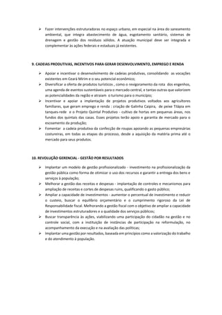  Fazer intervenções estruturadoras no espaço urbano, em especial na área do saneamento
ambiental, que integra abastecimento de água, esgotamento sanitário, sistemas de
drenagem e gestão dos resíduos sólidos. A atuação municipal deve ser integrada e
complementar às ações federais e estaduais já existentes.
9. CADEIAS PRODUTIVAS, INCENTIVOS PARA GERAR DESENVOLVIMENTO, EMPREGO E RENDA
 Apoiar e incentivar o desenvolvimento de cadeias produtivas, consolidando as vocações
existentes em Ceará Mirim e o seu potencial econômico;
 Diversificar a oferta de produtos turísticos , como o revigoramento da rota dos engenhos,
uma agenda de eventos sustentáveis para o mercado central, e tantas outras que valorizem
as potencialidades da região e atraiam o turismo para o município;
 Incentivar e apoiar a implantação de projetos produtivos voltados aos agricultores
familiares, que geram emprego e renda : criação de Galinha Caipira, de peixe Tilápia em
tanques-rede e o Projeto Quintal Produtivo - cultivo de hortas em pequenas áreas, nos
fundos dos quintais das casas. Esses projetos terão apoio e garantia de mercado para o
escoamento da produção;
 Fomentar a cadeia produtiva da confecção de roupas apoiando as pequenas empresárias
costureiras, em todas as etapas do processo, desde a aquisição da matéria prima até o
mercado para seus produtos.
10. REVOLUÇÃO GERENCIAL - GESTÃO POR RESULTADOS
 Implantar um modelo de gestão profissionalizado - investimento na profissionalização da
gestão pública como forma de otimizar o uso dos recursos e garantir a entrega dos bens e
serviços à população;
 Melhorar a gestão das receitas e despesas - implantação de controles e mecanismos para
ampliação de receitas e cortes de despesas ruins, qualificando o gasto público;
 Ampliar a capacidade de investimentos - aumentar o percentual de investimento e reduzir
o custeio, buscar o equilíbrio orçamentário e o cumprimento rigoroso da Lei de
Responsabilidade fiscal. Melhorando a gestão fiscal com o objetivo de ampliar a capacidade
de investimentos estruturadores e a qualidade dos serviços públicos;
 Buscar transparência às ações, viabilizando uma participação do cidadão na gestão e no
controle social, com a instituição de instâncias de participação na reformulação, no
acompanhamento da execução e na avaliação das políticas;
 Implantar uma gestão por resultados, baseada em princípios como a valorização do trabalho
e do atendimento à população.
 