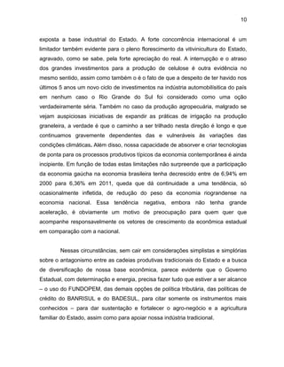 10
exposta a base industrial do Estado. A forte concorrência internacional é um
limitador também evidente para o pleno florescimento da vitivinicultura do Estado,
agravado, como se sabe, pela forte apreciação do real. A interrupção e o atraso
dos grandes investimentos para a produção de celulose é outra evidência no
mesmo sentido, assim como também o é o fato de que a despeito de ter havido nos
últimos 5 anos um novo ciclo de investimentos na indústria automobilísitica do país
em nenhum caso o Rio Grande do Sul foi considerado como uma oção
verdadeiramente séria. Também no caso da produção agropecuária, malgrado se
vejam auspiciosas iniciativas de expandir as práticas de irrigação na produção
graneleira, a verdade é que o caminho a ser trilhado nesta direção é longo e que
continuamos gravemente dependentes das e vulneráveis às variações das
condições climáticas. Além disso, nossa capacidade de absorver e criar tecnologias
de ponta para os processos produtivos típicos da economia contemporânea é ainda
incipiente. Em função de todas estas limitações não surpreende que a participação
da economia gaúcha na economia brasileira tenha decrescido entre de 6,94% em
2000 para 6,36% em 2011, queda que dá continuidade a uma tendência, só
ocasionalmente infletida, de redução do peso da economia riograndense na
economia nacional. Essa tendência negativa, embora não tenha grande
aceleração, é obviamente um motivo de preocupação para quem quer que
acompanhe responsavelmente os vetores de crescimento da econômica estadual
em comparação com a nacional.
Nessas circunstâncias, sem cair em considerações simplistas e simplórias
sobre o antagonismo entre as cadeias produtivas tradicionais do Estado e a busca
de diversificação de nossa base econômica, parece evidente que o Governo
Estadual, com determinação e energia, precisa fazer tudo que estiver a ser alcance
‒ o uso do FUNDOPEM, das demais opções de política tributária, das políticas de
crédito do BANRISUL e do BADESUL, para citar somente os instrumentos mais
conhecidos ‒ para dar sustentação e fortalecer o agro-negócio e a agricultura
familiar do Estado, assim como para apoiar nossa indústria tradicional.
 