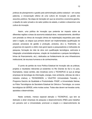 13
práticas de planejamento e gestão pela administração pública estadual – em outras
palavras, a incorporação efetiva de uma cultura de inovação na gestão dos
assuntos públicos. Na etapa de transição em que se encontra a economia gaúcha,
o desafio do setor privado e do setor público do estado, é adotar e disseminar uma
cultura de inovação.
Assim, uma política de inovação que pretenda ter impacto sobre as
diferentes regiões e áreas da economia estadual deve, necessariamente, identificar
com precisão os ritmos de inovação (ritmos de implantação) requeridos para cada
setor e região, as etapas que primeiro devem ser implementadas (qualificação de
pessoal, processos de gestão e produção, produtos, etc.) e, finalmente, os
programas de espectro e efeito mais geral (apoio a pesquisadores e instituições de
pesquisa, formação de mão de obra com qualificação tecnológica, estímulos à
integração universidade-empresa, criação de incubadoras e parques tecnológicos,
linhas de financiamento, etc.), dedicados ao fortalecimento de uma infraestrutura
institucional, de recursos humanos e de conhecimentos.
O ponto de partida da nova Política Estadual de Inovação são as práticas,
projetos e resultados relevantes já existentes no Rio Grande do Sul e no país.
Exemplares, nesse sentido, são iniciativas como o TECNOPUC (e que já abriga
empresas de tecnologia da informação, energia, meio ambiente, ciências da vida e
indústria criativa), o TECNOSINOS, o VALETEC (Universidade Feevale), o
Programa Gaúcho de Qualidade e Produtividade- PGQP, a Universidade Sebrae,
os Polos Tecnológicos da Secretaria Estadual de Ciência e Tecnologia, os cursos
tecnológicos da UERGS, entre muitas outras. Todas elas devem ser levadas conta,
apoiadas e desenvolvidas.
Neste contexto, merece especial atenção o TECNOPUC, que tem se
dedicado a atrair empresas de pesquisa e desenvolvimento (P&D) para trabalhar
em parceria com a Universidade; promover a criação e o desenvolvimento de
 
