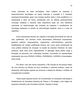 14
novas empresas de base tecnológica; atrair projetos de pesquisa e
desenvolvimento tecnológico em geral; estimular a inovação e a interação
empresas-Universidade; gerar uma sinergia positiva entre o meio acadêmico e o
empresarial e atuar de forma coordenada com as esferas governamentais
municipal, estadual e nacional. Esta experiência pode ser uma referência
importante na reestruturação das unidades de pesquisa e transferência de
tecnologia existentes no âmbito da administração estadual, como é o caso do
CIENTEC.
Outro pressuposto decisivo diz respeito à formação permanente de mão de
obra qualificada, nos diversos níveis demandados (lideranças empresariais,
gestores públicos, pesquisadores, engenheiros, administradores, gerentes,
trabalhadores de variada qualificação técnica, etc.) como parte fundamental da
nova política estadual de inovação na escala da empresa individual, do setor
produtivo, tanto local como regionalmente. A aplicação desta diretriz exige a
formação de parcerias com instituições privadas, incumbidas da representação
empresarial, tais como FIERGS, FARSUL, FEDERASUL, OCERGS, Universidades,
entre outras.
Por último, mas não menos importante, o Rio Grande do Sul precisa dispor
de uma estrutura de difusão de bons resultados e melhores práticas, capaz de
disseminar informações capazes de promover a adoção de atitudes e modelos de
inovação bem sucedidos.
Todos esses aspectos devem ser considerados na necessária valorização e
fortalecimento da Secretaria Estadual de Ciência e Tecnologia e dos órgãos de
pesquisa e fomento a ela vinculados (Cientec, Fapergs e Uergs).
 