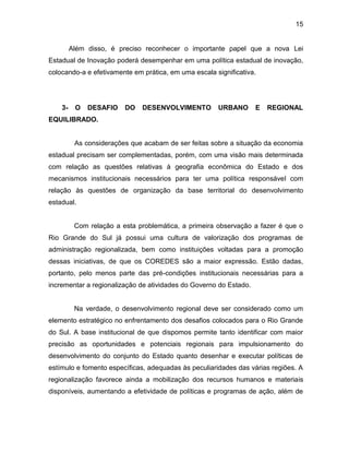 15
Além disso, é preciso reconhecer o importante papel que a nova Lei
Estadual de Inovação poderá desempenhar em uma política estadual de inovação,
colocando-a e efetivamente em prática, em uma escala significativa.
3- O DESAFIO DO DESENVOLVIMENTO URBANO E REGIONAL
EQUILIBRADO.
As considerações que acabam de ser feitas sobre a situação da economia
estadual precisam ser complementadas, porém, com uma visão mais determinada
com relação as questões relativas à geografia econômica do Estado e dos
mecanismos institucionais necessários para ter uma política responsável com
relação às questões de organização da base territorial do desenvolvimento
estadual.
Com relação a esta problemática, a primeira observação a fazer é que o
Rio Grande do Sul já possui uma cultura de valorização dos programas de
administração regionalizada, bem como instituições voltadas para a promoção
dessas iniciativas, de que os COREDES são a maior expressão. Estão dadas,
portanto, pelo menos parte das pré-condições institucionais necessárias para a
incrementar a regionalização de atividades do Governo do Estado.
Na verdade, o desenvolvimento regional deve ser considerado como um
elemento estratégico no enfrentamento dos desafios colocados para o Rio Grande
do Sul. A base institucional de que dispomos permite tanto identificar com maior
precisão as oportunidades e potenciais regionais para impulsionamento do
desenvolvimento do conjunto do Estado quanto desenhar e executar políticas de
estímulo e fomento específicas, adequadas às peculiaridades das várias regiões. A
regionalização favorece ainda a mobilização dos recursos humanos e materiais
disponíveis, aumentando a efetividade de políticas e programas de ação, além de
 