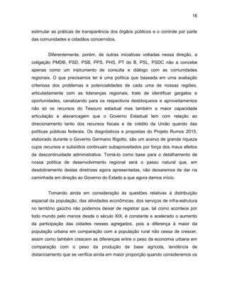 16
estimular as práticas de transparência dos órgãos públicos e o controle por parte
das comunidades e cidadãos concernidos.
Diferentemente, porém, de outras iniciativas voltadas nessa direção, a
coligação PMDB, PSD, PSB, PPS, PHS, PT do B, PSL, PSDC não a concebe
apenas como um instrumento de consulta e diálogo com as comunidades
regionais. O que precisamos ter é uma política que baseada em uma avaliação
criteriosa dos problemas e potencialidades de cada uma de nossas regiões,
articuladamente com as lideranças regionais, trate de identificar gargalos e
oportunidades, canalizando para os respectivos desbloqueios e aproveitamentos
não só os recursos do Tesouro estadual mas também a maior capacidade
articulação e alavancagem que o Governo Estadual tem com relação ao
direcionamento tanto dos recursos fiscais e de crédito da União quando das
políticas públicas federais. Os diagnósticos e propostas do Projeto Rumos 2015,
elaborado durante o Governo Germano Rigotto, são um acervo de grande riqueza
cujos recursos e subsídios continuam subaproveitados por força dos maus efeitos
da descontinuidade administrativa. Tomá-lo como base para o detalhamento de
nossa política de desenvolvimento regional será o passo natural que, em
desdobramento destas diretrizes agora apresentadas, não deixaremos de dar na
caminhada em direção ao Governo do Estado a que agora damos início.
Tomando ainda em consideração às questões relativas à distribuição
espacial da população, das atividades econômicas, dos serviços de infra-estrutura
no território gaúcho não podemos deixar de registrar que, tal como acontece por
todo mundo pelo menos desde o século XIX, é constante e acelerado o aumento
da participação das cidades nesses agregados, pois a diferença à maior da
população urbana em comparação com a população rural não cessa de crescer,
assim como também crescem as diferenças entre o peso da economia urbana em
comparação com o peso da produção de base agrícola, tendência de
distanciamento que se verifica ainda em maior proporção quando consideramos os
 