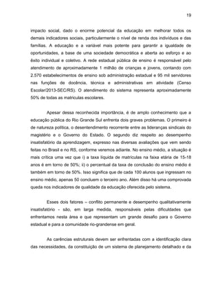 19
impacto social, dado o enorme potencial da educação em melhorar todos os
demais indicadores sociais, particularmente o nível de renda dos indivíduos e das
famílias. A educação e a variável mais potente para garantir a igualdade de
oportunidades, a base de uma sociedade democrática e aberta ao esforço e ao
êxito individual e coletivo. A rede estadual pública de ensino é responsável pelo
atendimento de aproximadamente 1 milhão de crianças e jovens, contando com
2.570 estabelecimentos de ensino sob administração estadual e 95 mil servidores
nas funções de docência, técnica e administrativas em atividade (Censo
Escolar/2013-SEC/RS). O atendimento do sistema representa aproximadamente
50% de todas as matriculas escolares.
Apesar dessa reconhecida importância, é de amplo conhecimento que a
educação pública do Rio Grande Sul enfrenta dois graves problemas. O primeiro é
de natureza política, o desentendimento recorrente entre as lideranças sindicais do
magistério e o Governo do Estado. O segundo diz respeito ao desempenho
insatisfatório da aprendizagem, expresso nas diversas avaliações que vem sendo
feitas no Brasil e no RS, conforme veremos adiante. No ensino médio, a situação é
mais crítica uma vez que i) a taxa líquida de matrículas na faixa etária de 15-18
anos é em torno de 50%; ii) o percentual da taxa de conclusão do ensino médio é
também em torno de 50%. Isso significa que de cada 100 alunos que ingressam no
ensino médio, apenas 50 concluem o terceiro ano. Além disso há uma comprovada
queda nos indicadores de qualidade da educação oferecida pelo sistema.
Esses dois fatores – conflito permanente e desempenho qualitativamente
insatisfatório - são, em larga medida, responsáveis pelas dificuldades que
enfrentamos nesta área e que representam um grande desafio para o Governo
estadual e para a comunidade rio-grandense em geral.
As carências estruturais devem ser enfrentadas com a identificação clara
das necessidades, da constituição de um sistema de planejamento detalhado e da
 