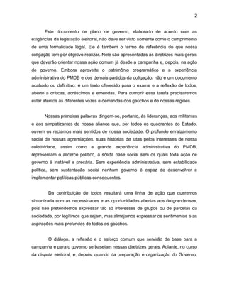2
Este documento de plano de governo, elaborado de acordo com as
exigências da legislação eleitoral, não deve ser visto somente como o cumprimento
de uma formalidade legal. Ele é também o termo de referência do que nossa
coligação tem por objetivo realizar. Nele são apresentadas as diretrizes mais gerais
que deverão orientar nossa ação comum já desde a campanha e, depois, na ação
de governo. Embora aproveite o patrimônio programático e a experiência
administrativa do PMDB e dos demais partidos da coligação, não é um documento
acabado ou definitivo: é um texto oferecido para o exame e a reflexão de todos,
aberto a críticas, acréscimos e emendas. Para cumprir essa tarefa precisaremos
estar atentos às diferentes vozes e demandas dos gaúchos e de nossas regiões.
Nossas primeiras palavras dirigem-se, portanto, às lideranças, aos militantes
e aos simpatizantes de nossa aliança que, por todos os quadrantes do Estado,
ouvem os reclamos mais sentidos de nossa sociedade. O profundo enraizamento
social de nossas agremiações, suas histórias de lutas pelos interesses de nossa
coletividade, assim como a grande experiência administrativa do PMDB,
representam o alicerce político, a sólida base social sem os quais toda ação de
governo é instável e precária. Sem experiência administrativa, sem estabilidade
política, sem sustentação social nenhum governo é capaz de desenvolver e
implementar políticas públicas consequentes.
Da contribuição de todos resultará uma linha de ação que queremos
sintonizada com as necessidades e as oportunidades abertas aos rio-grandenses,
pois não pretendemos expressar tão só interesses de grupos ou de parcelas da
sociedade, por legítimos que sejam, mas almejamos expressar os sentimentos e as
aspirações mais profundos de todos os gaúchos.
O diálogo, a reflexão e o esforço comum que servirão de base para a
campanha e para o governo se baseiam nessas diretrizes gerais. Adiante, no curso
da disputa eleitoral, e, depois, quando da preparação e organização do Governo,
 