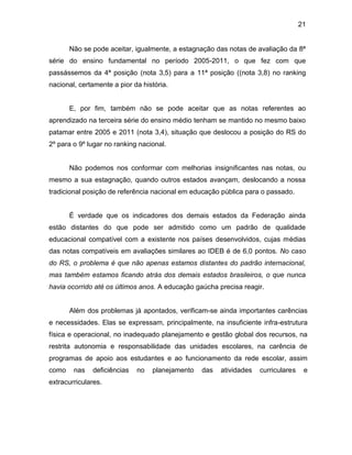 21
Não se pode aceitar, igualmente, a estagnação das notas de avaliação da 8ª
série do ensino fundamental no período 2005-2011, o que fez com que
passássemos da 4ª posição (nota 3,5) para a 11ª posição ((nota 3,8) no ranking
nacional, certamente a pior da história.
E, por fim, também não se pode aceitar que as notas referentes ao
aprendizado na terceira série do ensino médio tenham se mantido no mesmo baixo
patamar entre 2005 e 2011 (nota 3,4), situação que deslocou a posição do RS do
2º para o 9º lugar no ranking nacional.
Não podemos nos conformar com melhorias insignificantes nas notas, ou
mesmo a sua estagnação, quando outros estados avançam, deslocando a nossa
tradicional posição de referência nacional em educação pública para o passado.
É verdade que os indicadores dos demais estados da Federação ainda
estão distantes do que pode ser admitido como um padrão de qualidade
educacional compatível com a existente nos países desenvolvidos, cujas médias
das notas compatíveis em avaliações similares ao IDEB é de 6,0 pontos. No caso
do RS, o problema é que não apenas estamos distantes do padrão internacional,
mas também estamos ficando atrás dos demais estados brasileiros, o que nunca
havia ocorrido até os últimos anos. A educação gaúcha precisa reagir.
Além dos problemas já apontados, verificam-se ainda importantes carências
e necessidades. Elas se expressam, principalmente, na insuficiente infra-estrutura
física e operacional, no inadequado planejamento e gestão global dos recursos, na
restrita autonomia e responsabilidade das unidades escolares, na carência de
programas de apoio aos estudantes e ao funcionamento da rede escolar, assim
como nas deficiências no planejamento das atividades curriculares e
extracurriculares.
 