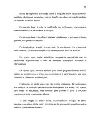 22
Diante do diagnóstico sumariado acima, a conquista de um novo patamar de
qualidade educacional constitui um enorme desafio e envolve esforços planejados e
persistentes em várias frentes.
Em primeiro lugar, investir na qualificação dos professores, promovendo e
incentivando ampla e permanente atualização.
Em segundo lugar, intensificar iniciativas voltadas para o aprimoramento dos
gestores e da gestão das escolas.
Em terceiro lugar, aperfeiçoar o processo de recrutamento dos professores,
valorizando os conhecimentos específicos nas respectivas áreas de atuação.
Em quarto lugar, adotar estratégias pedagógicas compatíveis com as
deficiências diagnosticadas e com as melhores experiências nacionais e
internacionais.
Em quinto lugar, redobrar esforços para dotar, progressivamente, nossas
escolas de equipamentos e meios que potencializem a aprendizagem, tais como
laboratórios, bibliotecas e salas digitais.
Finalmente, em sexto lugar, mas não menos importante, dar continuidade
aos esforços de avaliação permanente do desempenho dos alunos, não apenas
para medir os resultados, mas também para permitir o justo e emulador
reconhecimento de professores e alunos.
Já com relação ao ensino médio, responsabilidade precípua da esfera
estadual, o desafio é ainda maior, pois trata-se de acrescentar às políticas acima
referidas, iniciativas destinadas a:
 