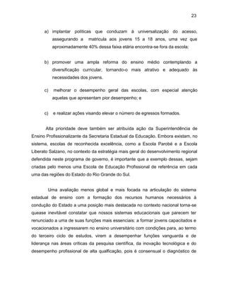 23
a) implantar políticas que conduzam à universalização do acesso,
assegurando a matricula aos jovens 15 a 18 anos, uma vez que
aproximadamente 40% dessa faixa etária encontra-se fora da escola;
b) promover uma ampla reforma do ensino médio contemplando a
diversificação curricular, tornando-o mais atrativo e adequado às
necessidades dos jovens.
c) melhorar o desempenho geral das escolas, com especial atenção
aquelas que apresentam pior desempenho; e
c) e realizar ações visando elevar o número de egressos formados.
Alta prioridade deve também ser atribuída ação da Superintendência de
Ensino Profissionalizante da Secretaria Estadual da Educação. Embora existam, no
sistema, escolas de reconhecida excelência, como a Escola Parobé e a Escola
Liberato Salzano, no contexto da estratégia mais geral do desenvolvimento regional
defendida neste programa de governo, é importante que a exemplo dessas, sejam
criadas pelo menos uma Escola de Educação Profissional de referência em cada
uma das regiões do Estado do Rio Grande do Sul.
Uma avaliação menos global e mais focada na articulação do sistema
estadual de ensino com a formação dos recursos humanos necessários à
condução do Estado a uma posição mais destacada no contexto nacional torna-se
quease inevitável constatar que nossos sistemas educacionais que parecem ter
renunciado a uma de suas funções mais essenciais: a formar jovens capacitados e
vocacionados a ingressarem no ensino universitário com condições para, ao termo
do terceiro ciclo de estudos, virem a desempenhar funções vanguarda e de
liderança nas áreas críticas da pesquisa científica, da inovação tecnológica e do
desempenho profissional de alta qualficação, pois é consensual o diagnóstico de
 
