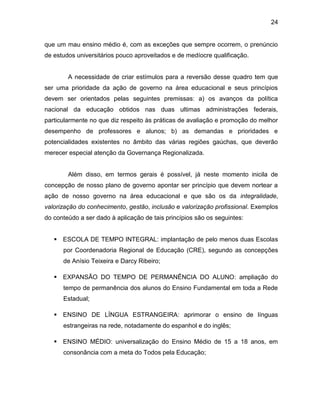 24
que um mau ensino médio é, com as exceções que sempre ocorrem, o prenúncio
de estudos universitários pouco aproveitados e de medíocre qualificação.
A necessidade de criar estímulos para a reversão desse quadro tem que
ser uma prioridade da ação de governo na área educacional e seus princípios
devem ser orientados pelas seguintes premissas: a) os avanços da política
nacional da educação obtidos nas duas ultimas administrações federais,
particularmente no que diz respeito às práticas de avaliação e promoção do melhor
desempenho de professores e alunos; b) as demandas e prioridades e
potencialidades existentes no âmbito das várias regiões gaúchas, que deverão
merecer especial atenção da Governança Regionalizada.
Além disso, em termos gerais é possível, já neste momento inicila de
concepção de nosso plano de governo apontar ser princípio que devem nortear a
ação de nosso governo na área educacional e que são os da integralidade,
valorização do conhecimento, gestão, inclusão e valorização profissional. Exemplos
do conteúdo a ser dado à aplicação de tais princípios são os seguintes:
 ESCOLA DE TEMPO INTEGRAL: implantação de pelo menos duas Escolas
por Coordenadoria Regional de Educação (CRE), segundo as concepções
de Anísio Teixeira e Darcy Ribeiro;
 EXPANSÃO DO TEMPO DE PERMANÊNCIA DO ALUNO: ampliação do
tempo de permanência dos alunos do Ensino Fundamental em toda a Rede
Estadual;
 ENSINO DE LÍNGUA ESTRANGEIRA: aprimorar o ensino de línguas
estrangeiras na rede, notadamente do espanhol e do inglês;
 ENSINO MÉDIO: universalização do Ensino Médio de 15 a 18 anos, em
consonância com a meta do Todos pela Educação;
 