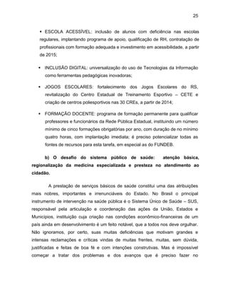 25
 ESCOLA ACESSÍVEL: inclusão de alunos com deficiência nas escolas
regulares, implantando programa de apoio, qualificação de RH, contratação de
profissionais com formação adequada e investimento em acessibilidade, a partir
de 2015;
 INCLUSÃO DIGITAL: universalização do uso de Tecnologias da Informação
como ferramentas pedagógicas inovadoras;
 JOGOS ESCOLARES: fortalecimento dos Jogos Escolares do RS,
revitalização do Centro Estadual de Treinamento Esportivo – CETE e
criação de centros poliesportivos nas 30 CREs, a partir de 2014;
 FORMAÇÃO DOCENTE: programa de formação permanente para qualificar
professores e funcionários da Rede Pública Estadual, instituindo um número
mínimo de cinco formações obrigatórias por ano, com duração de no mínimo
quatro horas, com implantação imediata; é preciso potencializar todas as
fontes de recursos para esta tarefa, em especial as do FUNDEB.
b) O desafio do sistema público de saúde: atenção básica,
regionalização da medicina especializada e presteza no atendimento ao
cidadão.
A prestação de serviços básicos de saúde constitui uma das atribuições
mais nobres, importantes e irrenunciáveis do Estado. No Brasil o principal
instrumento de intervenção na saúde pública é o Sistema Único de Saúde – SUS,
responsável pela articulação e coordenação das ações da União, Estados e
Municípios, instituição cuja criação nas condições econômico-financeiras de um
país ainda em desenvolvimento é um feito notável, que a todos nos deve orgulhar.
Não ignoramos, por certo, suas muitas deficiências que motivam grandes e
intensas reclamações e críticas vindas de muitas frentes, muitas, sem dúvida,
justificadas e feitas de boa fé e com intenções construtivas. Mas é impossível
começar a tratar dos problemas e dos avanços que é preciso fazer no
 
