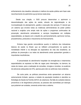 26
enfrentamento dos desafios colocados à melhora da saúde pública sem fazer este
reconhecimento do patrimônio que já temos nesta área.
Desde sua criação, o SUS procura desenvolver e aprimorar a
descentralização das ações de saúde, através da regionalização e da
municipalização do planejamento, gestão e execução dos serviços. É natural que
um sistema que envolve todas as instâncias administrativas do poder público
nacional e engloba uma ampla rede de ações e programas continuados de
prevenção, atendimento ambulatorial, e serviços hospitalares em múltiplas
especialidades, se depare com o desafio de, permanentemente, aprimorar normas,
procedimentos, protocolos e mecanismos de financiamento.
Embora haja grande concordância quanto à melhoria dos indicadores
básicos de saúde no Brasil, que se refletem principalmente na queda da
mortalidade infantil e na elevação da expectativa de vida dos brasileiros, as
políticas de prevenção e as redes de atendimento ainda apresentam grandes e
importantes insuficiências.
A precariedade do atendimento hospitalar de emergências e tratamentos
especializados se expressa na falta de vagas para internações, na demora, às
vezes de meses, para a realização de consultas, cirurgias e revisões, na ausência
de estruturas adequadas de UTIs, apenas para citar as carências mais evidentes.
De outra parte, as políticas preventivas ainda apresentam um alcance
extremamente limitado: apenas a metade da população brasileira é atendida na
Estratégia de Saúde da Família (54%% de cobertura). Na falta de cuidados básicos
preventivos e de diagnósticos precoces, as pessoas são acometidas por doenças
que poderiam ser evitadas, onerando ainda mais o sistema.
 