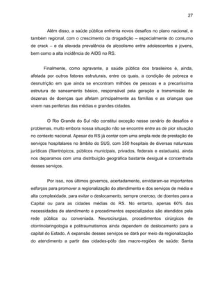 27
Além disso, a saúde pública enfrenta novos desafios no plano nacional, e
também regional, com o crescimento da drogadição – especialmente do consumo
de crack – e da elevada prevalência de alcoolismo entre adolescentes e jovens,
bem como a alta incidência de AIDS no RS.
Finalmente, como agravante, a saúde pública dos brasileiros é, ainda,
afetada por outros fatores estruturais, entre os quais, a condição de pobreza e
desnutrição em que ainda se encontram milhões de pessoas e a precaríssima
estrutura de saneamento básico, responsável pela geração e transmissão de
dezenas de doenças que afetam principalmente as famílias e as crianças que
vivem nas periferias das médias e grandes cidades.
O Rio Grande do Sul não constitui exceção nesse cenário de desafios e
problemas, muito embora nossa situação não se encontre entre as de pior situação
no contexto nacional. Apesar do RS já contar com uma ampla rede de prestação de
serviços hospitalares no âmbito do SUS, com 350 hospitais de diversas naturezas
jurídicas (filantrópicos, públicos municipais, privados, federais e estaduais), ainda
nos deparamos com uma distribuição geográfica bastante desigual e concentrada
desses serviços.
Por isso, nos últimos governos, acertadamente, envidaram-se importantes
esforços para promover a regionalização do atendimento e dos serviços de média e
alta complexidade, para evitar o deslocamento, sempre oneroso, de doentes para a
Capital ou para as cidades médias do RS. No entanto, apenas 60% das
necessidades de atendimento e procedimentos especializados são atendidos pela
rede pública ou conveniada. Neurocirurgias, procedimentos cirúrgicos de
otorrinolaringologia e politraumatismos ainda dependem de deslocamento para a
capital do Estado. A expansão desses serviços se dará por meio da regionalização
do atendimento a partir das cidades-pólo das macro-regiões de saúde: Santa
 