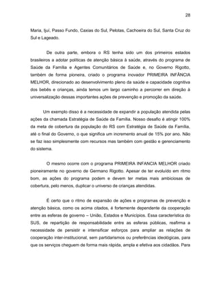 28
Maria, Ijuí, Passo Fundo, Caxias do Sul, Pelotas, Cachoeira do Sul, Santa Cruz do
Sul e Lageado.
De outra parte, embora o RS tenha sido um dos primeiros estados
brasileiros a adotar políticas de atenção básica à saúde, através do programa de
Saúde da Família e Agentes Comunitários de Saúde e, no Governo Rigotto,
também de forma pioneira, criado o programa inovador PRIMEIRA INFÂNCIA
MELHOR, direcionado ao desenvolvimento pleno da saúde e capacidade cognitiva
dos bebês e crianças, ainda temos um largo caminho a percorrer em direção à
universalização dessas importantes ações de prevenção e promoção da saúde.
Um exemplo disso é a necessidade de expandir a população atendida pelas
ações da chamada Estratégia de Saúde da Família. Nosso desafio é atingir 100%
da meta de cobertura da população do RS com Estratégia de Saúde da Família,
até o final do Governo, o que significa um incremento anual de 15% por ano. Não
se faz isso simplesmente com recursos mas também com gestão e gerenciamento
do sistema.
O mesmo ocorre com o programa PRIMEIRA INFANCIA MELHOR criado
pioneiramente no governo de Germano Rigotto. Apesar de ter evoluído em ritmo
bom, as ações do programa podem e devem ter metas mais ambiciosas de
cobertura, pelo menos, duplicar o universo de crianças atendidas.
É certo que o ritmo de expansão de ações e programas de prevenção e
atenção básica, como os acima citados, é fortemente dependente da cooperação
entre as esferas de governo – União, Estados e Municípios. Essa característica do
SUS, de repartição de responsabilidade entre as esferas públicas, reafirma a
necessidade de persistir e intensificar esforços para ampliar as relações de
cooperação inter-institucional, sem partidarismos ou preferências ideológicas, para
que os serviços cheguem de forma mais rápida, ampla e efetiva aos cidadãos. Para
 
