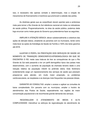 29
isso, é necessário não apenas vontade e determinação, mas a criação de
mecanismos de financiamento e incentivos que promovam a adesão das partes.
As diretrizes gerais que as corporificam devem apontar para a ambiciosa
meta para tornar o Rio Grande do Sul referência nacional em todos os indicadores
de saúde pública. Programaticamente, na área da saúde pública, podemos dede
logo enunciar como metas gerais do Governo que pretendemos fazer as seguintes.
AMPLIAR A ATENÇÃO BÁSICA: elevar substancialmente a cobertura das
ações de atenção básica, ampliando as parcerias com os municípios, tendo como
meta levar as ações da Estratégia de Saúde da Família a 100% dos lares gaúchos
até 2018.
AJUSTAR O PERFIL DA PRESTAÇÃO DOS SERVIÇOS DE SAÚDE AO
MOMENTO DE TRANSIÇÃO DEMOCRÁFICO-EPIDEMIOLÓGICA EM QUE SE
ENCONTRA O RS: neste caso trata-se de tirar as consquências de que o Rio
Grande do Sul está passando a ter um perfil demográfico típico dos países mais
desenvolvidos, com o aumento da população da chamada terceira idade e uma
redução relativa da população infantil na pirâmide etária. Este fenômeno
evidentemente exige um reposicionamento dos serviços de saúde que precisam
preparar-se para atender, em muito maior proporção, os problemas
cardiovasculares, as neoplasias e as doenças mais frequentes nas pessoas idosas.
GARANTIR AS CONSULTAS: ampliar o acesso e agilizar as consultas de
baixa complexidade. Em parceria com os municípios, ampliar o horário de
atendimentos dos Postos de Saúde, especialmente nas regiões de maior
concentração populacional e de reconhecida grande demanda dos serviços.
REGIONALIZAR O ATENDIMENTO DE MEDIA E ALTA
COMPLEXIDADE: intensificar os esforços de regionalização do atendimento de
 