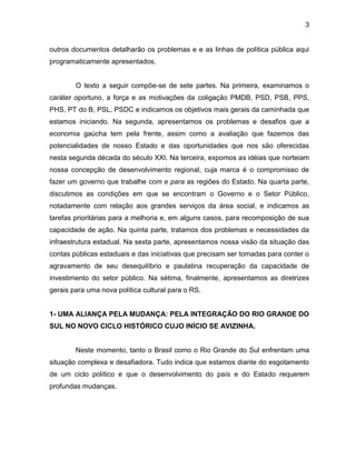 3
outros documentos detalharão os problemas e e as linhas de política pública aqui
programaticamente apresentados.
O texto a seguir compõe-se de sete partes. Na primeira, examinamos o
caráter oportuno, a força e as motivações da coligação PMDB, PSD, PSB, PPS,
PHS, PT do B, PSL, PSDC e indicamos os objetivos mais gerais da caminhada que
estamos iniciando. Na segunda, apresentamos os problemas e desafios que a
economia gaúcha tem pela frente, assim como a avaliação que fazemos das
potencialidades de nosso Estado e das oportunidades que nos são oferecidas
nesta segunda década do século XXI. Na terceira, expomos as idéias que norteiam
nossa concepção de desenvolvimento regional, cuja marca é o compromisso de
fazer um governo que trabalhe com e para as regiões do Estado. Na quarta parte,
discutimos as condições em que se encontram o Governo e o Setor Público,
notadamente com relação aos grandes serviços da área social, e indicamos as
tarefas prioritárias para a melhoria e, em alguns casos, para recomposição de sua
capacidade de ação. Na quinta parte, tratamos dos problemas e necessidades da
infraestrutura estadual. Na sexta parte, apresentamos nossa visão da situação das
contas públicas estaduais e das iniciativas que precisam ser tomadas para conter o
agravamento de seu desequilíbrio e paulatina recuperação da capacidade de
investimento do setor público. Na sétima, finalmente, apresentamos as diretrizes
gerais para uma nova política cultural para o RS.
1- UMA ALIANÇA PELA MUDANÇA: PELA INTEGRAÇÃO DO RIO GRANDE DO
SUL NO NOVO CICLO HISTÓRICO CUJO INÍCIO SE AVIZINHA.
Neste momento, tanto o Brasil como o Rio Grande do Sul enfrentam uma
situação complexa e desafiadora. Tudo indica que estamos diante do esgotamento
de um ciclo político e que o desenvolvimento do país e do Estado requerem
profundas mudanças.
 