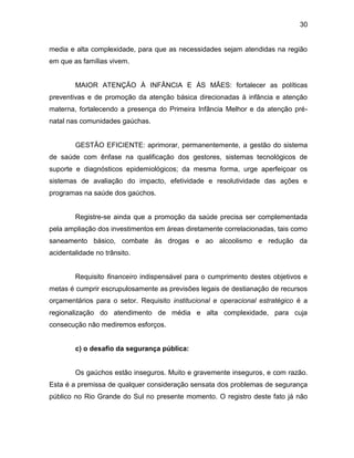 30
media e alta complexidade, para que as necessidades sejam atendidas na região
em que as famílias vivem.
MAIOR ATENÇÃO À INFÂNCIA E ÀS MÃES: fortalecer as políticas
preventivas e de promoção da atenção básica direcionadas à infância e atenção
materna, fortalecendo a presença do Primeira Infância Melhor e da atenção pré-
natal nas comunidades gaúchas.
GESTÃO EFICIENTE: aprimorar, permanentemente, a gestão do sistema
de saúde com ênfase na qualificação dos gestores, sistemas tecnológicos de
suporte e diagnósticos epidemiológicos; da mesma forma, urge aperfeiçoar os
sistemas de avaliação do impacto, efetividade e resolutividade das ações e
programas na saúde dos gaúchos.
Registre-se ainda que a promoção da saúde precisa ser complementada
pela ampliação dos investimentos em áreas diretamente correlacionadas, tais como
saneamento básico, combate às drogas e ao alcoolismo e redução da
acidentalidade no trânsito.
Requisito financeiro indispensável para o cumprimento destes objetivos e
metas é cumprir escrupulosamente as previsões legais de destianação de recursos
orçamentários para o setor. Requisito institucional e operacional estratégico é a
regionalização do atendimento de média e alta complexidade, para cuja
consecução não mediremos esforços.
c) o desafio da segurança pública:
Os gaúchos estão inseguros. Muito e gravemente inseguros, e com razão.
Esta é a premissa de qualquer consideração sensata dos problemas de segurança
público no Rio Grande do Sul no presente momento. O registro deste fato já não
 