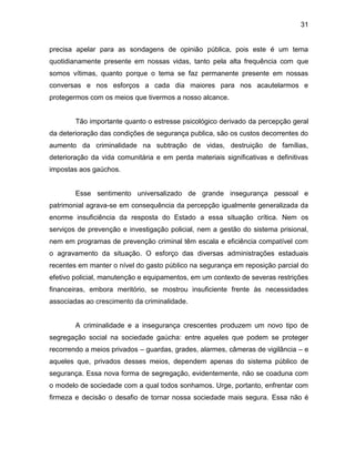 31
precisa apelar para as sondagens de opinião pública, pois este é um tema
quotidianamente presente em nossas vidas, tanto pela alta frequência com que
somos vítimas, quanto porque o tema se faz permanente presente em nossas
conversas e nos esforços a cada dia maiores para nos acautelarmos e
protegermos com os meios que tivermos a nosso alcance.
Tão importante quanto o estresse psicológico derivado da percepção geral
da deterioração das condições de segurança publica, são os custos decorrentes do
aumento da criminalidade na subtração de vidas, destruição de famílias,
deterioração da vida comunitária e em perda materiais significativas e definitivas
impostas aos gaúchos.
Esse sentimento universalizado de grande insegurança pessoal e
patrimonial agrava-se em consequência da percepção igualmente generalizada da
enorme insuficiência da resposta do Estado a essa situação crítica. Nem os
serviços de prevenção e investigação policial, nem a gestão do sistema prisional,
nem em programas de prevenção criminal têm escala e eficiência compatível com
o agravamento da situação. O esforço das diversas administrações estaduais
recentes em manter o nível do gasto público na segurança em reposição parcial do
efetivo policial, manutenção e equipamentos, em um contexto de severas restrições
financeiras, embora meritório, se mostrou insuficiente frente às necessidades
associadas ao crescimento da criminalidade.
A criminalidade e a insegurança crescentes produzem um novo tipo de
segregação social na sociedade gaúcha: entre aqueles que podem se proteger
recorrendo a meios privados – guardas, grades, alarmes, câmeras de vigilância – e
aqueles que, privados desses meios, dependem apenas do sistema público de
segurança. Essa nova forma de segregação, evidentemente, não se coaduna com
o modelo de sociedade com a qual todos sonhamos. Urge, portanto, enfrentar com
firmeza e decisão o desafio de tornar nossa sociedade mais segura. Essa não é
 