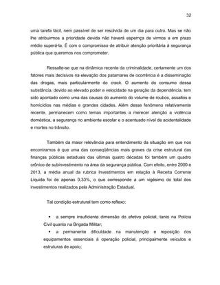 32
uma tarefa fácil, nem passível de ser resolvida de um dia para outro. Mas se não
lhe atribuirmos a prioridade devida não haverá espernça de virmos a em prazo
médio superá-la. É com o compromisso de atribuir atenção prioritária à segurança
pública que queremos nos comprometer.
Ressalte-se que na dinâmica recente da criminalidade, certamente um dos
fatores mais decisivos na elevação dos patamares de ocorrência é a disseminação
das drogas, mais particularmente do crack. O aumento do consumo dessa
substância, devido ao elevado poder e velocidade na geração da dependência, tem
sido apontado como uma das causas do aumento do volume de roubos, assaltos e
homicídios nas médias e grandes cidades. Além desse fenômeno relativamente
recente, permanecem como temas importantes a merecer atenção a violência
doméstica, a segurança no ambiente escolar e o acentuado nível de acidentalidade
e mortes no trânsito.
Também da maior relevância para entendimento da situação em que nos
encontramos é que uma das conseqüências mais graves da crise estrutural das
finanças públicas estaduais das últimas quatro décadas foi também um quadro
crônico de subinvestimento na área da segurança pública. Com efeito, entre 2000 e
2013, a média anual da rubrica Investimentos em relação à Receita Corrente
Líquida foi de apenas 0,33%, o que corresponde a um vigésimo do total dos
investimentos realizados pela Administração Estadual.
Tal condição estrutural tem como reflexo:
 a sempre insuficiente dimensão do efetivo policial, tanto na Polícia
Civil quanto na Brigada Militar;
 a permanente dificuldade na manutenção e reposição dos
equipamentos essenciais à operação policial, principalmente veículos e
estruturas de apoio;
 