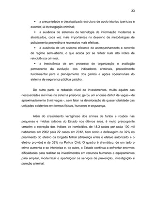33
 a precariedade e desatualizada estrutura de apoio técnico (perícias e
exames) à investigação criminal;
 a ausência de sistemas de tecnologia de informação modernos e
atualizados, cada vez mais importantes no desenho de metodologias de
policiamento preventivo e repressivo mais efetivas,
 a ausência de um sistema eficiente de acompanhamento e controle
do regime semi-aberto, o que acaba por se refletir num alto índice de
reincidência criminal.
 a inexistência de um processo de organização e avaliação
permanente da evolução dos indicadores criminais, procedimento
fundamental para o planejamento dos gastos e ações operacionais do
sistema de segurança pública gaúcho.
De outra parte, o reduzido nível de investimentos, muito aquém das
necessidades mínimas no sistema prisional, gerou um enorme déficit de vagas– de
aproximadamente 8 mil vagas -, sem falar na deterioração da quase totalidade das
unidades existentes em termos físicos, humanos e segurança.
Além do crescimento vertiginoso dos crimes de furtos e roubos nas
pequenas e médias cidades do Estado nos últimos anos, é muito preocupante
também a elevação dos índices de homicídios, de 18,3 casos por cada 100 mil
habitantes em 2002 para 22 casos em 2012, bem como a defasagem de 32% no
provimento do efetivo da Brigada Militar (diferença entre o efetivo autorizado e o
efetivo provido) e de 39% na Polícia Civil. O quadro é dramático: de um lado o
crime aumenta e se interioriza e, de outro, o Estado continua a enfrentar enormes
dificuldades para realizar os investimentos em recursos humanos e equipamentos
para ampliar, modernizar e aperfeiçoar os serviços de prevenção, investigação e
punição criminal.
 