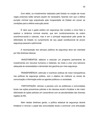 34
Com efeito, os investimentos realizados pelo Estado na criação de novas
vagas prisionais estão sempre aquém do necessário, fazendo com que a efetiva
punição criminal seja prejudicada pela incapacidade do Estado em prover as
condições para a efetiva execução penal.
É claro que o gasto público em segurança não constitui o único fator a
explicar a dinâmica criminal recente, que tem condicionamentos de ordem
econômico-social e culturais, mas é sim o principal responsável pela perda de
efetividade do Estado no cumprimento de seu papel constitucional de prover
segurança pessoal e patrimonial.
A recomposição dos serviços públicos de segurança deve ser orientada
por três diretrizes básicas:
INVESTIMENTOS: elaborar e executar um programa permanente de
investimentos em recursos humanos e materiais, de modo a criar uma estrutura
adequada às necessidades e demandas dos gaúchos por mais segurança.
TRANSPARÊNCIA: estimular e incentivar práticas de maior transparência
nas políticas de segurança pública, com o objetivo de melhorar os canais de
comunicação e informação entre os agentes públicos e a sociedade.
PARTICIPAÇÃO: otimizar a parceria com as prefeituras e comunidades
locais nas ações preventivas policiais e de natureza social e focalizar e dar maior
efetividade às ações policiais em consonância com as peculiaridades das diversas
regiões do RS.
Além destas diretrizes gerais, a política estadual de segurança deverá
fortalecer e renovar o papel das comunidades locais e promover uma articulação
 