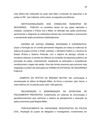 35
mais efetiva das instituições às quais está afeta a produção da segurança e da
justiça no RS. Isso implicará, entre outras, as seguintes providências.
INSTITUCIONALIZAÇÃO DOS CONSELHOS MUNICIPAIS DE
SEGURANÇA PUBLICA: os conselhos devem ter seu papel valorizado e
ampliado, auxiliando a Policia civil e Militar na definição das ações preventivas,
aproximando e integrando as instituições policiais das comunidades e promovendo
e coordenando ações preventivas multidisciplinares.
SISTEMA DE JUSTIÇA CRIMINAL INTEGRADO E COOPERATIVO:
propor a formação de um comitê permanente integrado por todas as instâncias do
sistema de justiça criminal: o Poder Judiciário, o Ministério Público e o Governo do
Estado (Polícia e Sistema Prisional), com o objetivo de planejar, articular e
coordenar esforços no sentido de melhorar as condições de segurança pública e da
promoção da justiça, evidentemente, respeitando as atribuições e competências
constitucionais e legais das partes. Uma das formas possíveis para promover esta
integração é conferir tais atribuições ao CONSELHO ESTADUAL DE SEGURANÇA
PÚBLICA.
AUMENTO DO EFETIVO DA BRIGADA MILITAR. Dar continuidade à
recomposição do efetivo da Brigada Militar, de forma a recompor, pelo menos, a
meta histórica de 3,0 policiais para cada 1.000 gaúchos.
RECUPERAÇÃO E MODERNIZAÇÃO DA ESTRUTURA DE
POLICIAMENTO PREVENTIVO. Investimentos em sistemas de comunicação e
georeferenciamento para aprimorar o sistema de planejamento e execução de
ações preventivas pela Brigada Militar.
FORTALECIMENTO DA CAPACIDADE INVESTIGATIVA DA POLICIA
CIVIL. Ampliação do quadro de delegados e investigadores, investimentos em
 