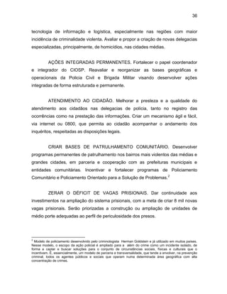 36
tecnologia de informação e logística, especialmente nas regiões com maior
incidência de criminalidade violenta. Avaliar e propor a criação de novas delegacias
especializadas, principalmente, de homicídios, nas cidades médias.
AÇÕES INTEGRADAS PERMANENTES. Fortalecer o papel coordenador
e integrador do CIOSP. Reavaliar e reorganizar as bases geográficas e
operacionais da Policia Civil e Brigada Militar visando desenvolver ações
integradas de forma estruturada e permanente.
ATENDIMENTO AO CIDADÃO. Melhorar a presteza e a qualidade do
atendimento aos cidadãos nas delegacias de polícia, tanto no registro das
ocorrências como na prestação das informações. Criar um mecanismo ágil e fácil,
via internet ou 0800, que permita ao cidadão acompanhar o andamento dos
inquéritos, respeitadas as disposições legais.
CRIAR BASES DE PATRULHAMENTO COMUNITÁRIO. Desenvolver
programas permanentes de patrulhamento nos bairros mais violentos das médias e
grandes cidades, em parceria e cooperação com as prefeituras municipais e
entidades comunitárias. Incentivar e fortalecer programas de Policiamento
Comunitário e Policiamento Orientado para a Solução de Problemas.2
ZERAR O DÉFICIT DE VAGAS PRISIONAIS. Dar continuidade aos
investimentos na ampliação do sistema prisionais, com a meta de criar 8 mil novas
vagas prisionais. Serão priorizadas a construção ou ampliação de unidades de
médio porte adequadas ao perfil de periculosidade dos presos.
2
Modelo de policiamento desenvolvido pelo criminologista Herman Goldstein e já utilizado em muitos países.
Nesse modelo, o escopo da ação policial é ampliado para a além do crime como um incidente isolado, de
forma a captar e buscar soluções para o conjunto de circunstâncias sociais, físicas e culturais que o
incentivam. É, essencialmente, um modelo de parceria e transversalidade, que tende a envolver, na prevenção
criminal, todos os agentes públicos e sociais que operam numa determinada área geográfica com alta
concentração de crimes.
 