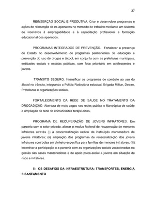 37
REINSERÇÃO SOCIAL E PRODUTIVA. Criar e desenvolver programas e
ações de reinserção de ex-apenados no mercado de trabalho mediante um sistema
de incentivos à empregabilidade e à capacitação profissional e formação
educacional dos apenados.
PROGRAMAS INTEGRADOS DE PREVENÇÃO. Fortalecer a presença
do Estado no desenvolvimento de programas permanentes de educação e
prevenção do uso de drogas e álcool, em conjunto com as prefeituras municipais,
entidades sociais e escolas públicas, com foco prioritário em adolescentes e
jovens.
TRANSITO SEGURO. Intensificar os programas de combate ao uso do
álcool no trânsito, integrando a Policia Rodoviária estadual, Brigada Militar, Detran,
Prefeituras e organizações sociais.
FORTALECIMENTO DA REDE DE SAUDE NO TRATAMENTO DA
DROGADIÇÃO. Abertura de mais vagas nas redes publica e filantrópica de saúde
e ampliação da rede de comunidades terapeuticas.
PROGRAMA DE RECUPERAÇÃO DE JOVENS INFRATORES. Em
parceria com o setor privado, alterar o modus faciendi de recuperação de menores
infratores através (i) a descentralização radical da instituição mantenedora de
jovens infratores; (ii) ampliação dos programas de ressocialização dos jovens
infratores com bolsa em dinheiro específica para famílias de menores infratores; (iii)
incentivar a participação e a parceria com as organizações sociais vocacionadas na
gestão das casas mantenedoras e de apoio psico-social a jovens em situação de
risco e infratores.
5- OS DESAFIOS DA INFRAESTRUTURA: TRANSPORTES, ENERGIA
E SANEAMENTO
 