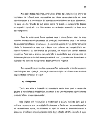 38
Nas sociedades modernas, uma função crítica do setor público é prover as
condições de infraestrutura necessárias ao pleno desenvolvimento de suas
potencialidades e à preservação da competividade sistêmica de suas economias.
No caso do Rio Grande do sul, assim como no Brasil, o cumprimento desses
encargos foi prejudicado, nos últimos anos, em razão dos desequilíbrios financeiros
do setor público.
Para ter êxito nesta frente decisiva para o nosso futuro, além de criar
soluções inovadoras nos processos de produção propriamente ditos – em termos
de recursos tecnológicos e humanos -, a economia gaúcha deverá contar com uma
oferta de infraestrutura, que nos coloque num patamar de competividade em
posição vantajosa, ou pelo menos de igualdade, em relação aos demais estados
brasileiros. Para isso, é preciso dar a atenção e a prioridade que o tema exige no
âmbito do planejamento da intervenção estatal, das prioridades dos investimentos
públicos e no contexto mais geral do desenvolvimento regional.
Em consonância com estas considerações mais gerais, entendemos como
diretrizes para a recuperação, ampliação e modernização da infraestrutura estadual
as prioridades elencadas a seguir.
a) Transportes
Tendo em vista a importância estratégica desta área para a economia
gaúcha é indispensável modernizar, qualificar e dar um tratamento rigorosamente
profissional aos problemas do setor.
Isso implica em reestruturar e modernizar o DAER, fazendo com que a
entidade recupere a sua capacidade técnica para enfrentar em termos adequados
as necessidades atuais, notadamente no que se refere ao desenvolvimento e
gestão de projetos de engenharia rodoviária. Com relação à EGR, o desafio é fazer
 
