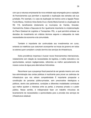 39
com que a natureza empresarial da nova entidade seja empregada para a captação
de financiamentos que permitam a expansão e duplicação das estradas sob sua
jurisdição. Por exemplo, é o caso da duplicação de trechos como a ligação Passo
Fundo-Marau, Venâncio Aires-Santa Cruz e Santa Maria-Camobi e a duplicação da
RS 118, beneficiando diretamente os municípios de Viamão, Gravataí,
Cachoeirinha, Esteio e Sapucaia do Sul. Igualmente importante é a implementação
do Plano Estadual de Logística e Transportes- PEL, a qual permitirá embasar as
decisões de investimento em critérios técnicos seguros e adequados às reais
necessidades da economia e da comunidade.
Também é importante dar continuidade aos investimentos em curso,
evitando os malefícios que costumam acompanhar as trocas de governo em todos
os setores quem compõem o amplo domínio dos serviços de infraestrutura.
Outra providência imperiosa é buscar novos financiamentos internacionais,
notadamente com relação às necessidades de logística, à malha rodoviária e às
oportunidades, sempre negligenciadas, referentes ao melhor aproveitamento de
nossos cursos de água para alternativas hidroviárias.
Reconhecer que a poupança fiscal passível de ser gerada mesmo com uma
boa administração das contas públicas é insuficiente para prover as carências de
infraestrutura que nos retiram competitividade É importante prospectar a
constituição de parcerias público-privadas, sem preconceitos ideológicos e
políticos, dentro dos parâmetros, condições e diferentes modalidades contratuais
que melhor ajustem o interesse entre as partes, a empresa privada e o poder
público. Nesse sentido, é indispensável fazer um trabalho minucioso de
levantamento de necessidades e oportunidades para a provisão dos serviços de
infraestrutura estadual.
 