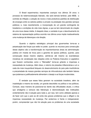 4
O Brasil experimentou importantes avanços nos últimos 30 anos: o
processo de redemocratização liderado, não será demais lembrar, pelo MDB; o
controle da inflação; a adoção de novos e mais produtivos padrões de distribuição
de encargos entre os setores público e privado na prestação dos grandes serviços
públicos; e, mais recentemente, a incorporação de um grande contingente de
brasileiros a condições de vida mais dignas, a que se tem denominado de criação
de uma nova classe média. A despeito disso, a verdade é que o desvirtuamento do
sistema de representação política ocorrido nos últimos anos impõe inadiavelmente
uma mudança de lideranças e de direção.
Quando o objetivo estratégico principal dos governantes torna-se a
perpetuação das forças que estão no poder, quando os recursos para consecução
desse objetivo são a transformação de importantíssimas áreas da administração
pública em moeda de troca para a garantia de apoios políticos, quando, para
consecução desse mesmo objetivo, admite-se até mesmo as ecandalosas
iniciativas de venalização das relações entre os Poderes Executivo e Legislativo
que ficaram conhecidas como o "Mensalão" torna-se gritante e imperiosa a
necessidade de mudança. Além disso, o retorno de pressões inflacionárias e um a
cada dia mais insuportável bloqueio do desenvolvimento do país pela insuficiência
e precariedade de nossos grandes serviços de infra-estrutura são também fatores
que poderosa e justificadamente alimentam o desejo e as forças mudancistas.
É verdade que esses fatos geraram na sociedade brasileira, além da
insatisfação e mesmo da revolta, um grande descrédito na política e nos políticos.
Contudo, essa maneira de posicionar-se diante das dificuldades atuais, a crítica
que amalgama a censura das lideranças à desmoralização das instituições
evidentemente não é solução para nada e, por isso, tem como utilidade apenas a
de fazer com que o país se dê conta dos graves problemas que o afligem e da
imperiosa necessidade de mudança. Par andarmos à frente é indispensável,
porém, compreender que não há solução para os problemas de uma sociedade
 