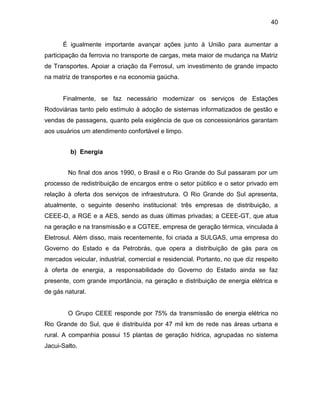 40
É igualmente importante avançar ações junto à União para aumentar a
participação da ferrovia no transporte de cargas, meta maior de mudança na Matriz
de Transportes. Apoiar a criação da Ferrosul, um investimento de grande impacto
na matriz de transportes e na economia gaúcha.
Finalmente, se faz necessário modernizar os serviços de Estações
Rodoviárias tanto pelo estímulo à adoção de sistemas informatizados de gestão e
vendas de passagens, quanto pela exigência de que os concessionários garantam
aos usuários um atendimento confortável e limpo.
b) Energia
No final dos anos 1990, o Brasil e o Rio Grande do Sul passaram por um
processo de redistribuição de encargos entre o setor público e o setor privado em
relação à oferta dos serviços de infraestrutura. O Rio Grande do Sul apresenta,
atualmente, o seguinte desenho institucional: três empresas de distribuição, a
CEEE-D, a RGE e a AES, sendo as duas últimas privadas; a CEEE-GT, que atua
na geração e na transmissão e a CGTEE, empresa de geração térmica, vinculada à
Eletrosul. Além disso, mais recentemente, foi criada a SULGAS, uma empresa do
Governo do Estado e da Petrobrás, que opera a distribuição de gás para os
mercados veicular, industrial, comercial e residencial. Portanto, no que diz respeito
à oferta de energia, a responsabilidade do Governo do Estado ainda se faz
presente, com grande importância, na geração e distribuição de energia elétrica e
de gás natural.
O Grupo CEEE responde por 75% da transmissão de energia elétrica no
Rio Grande do Sul, que é distribuída por 47 mil km de rede nas áreas urbana e
rural. A companhia possui 15 plantas de geração hídrica, agrupadas no sistema
Jacui-Salto.
 