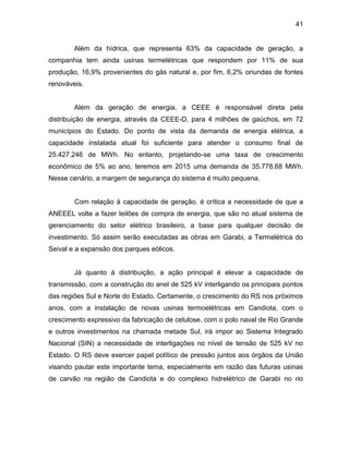 41
Além da hídrica, que representa 63% da capacidade de geração, a
companhia tem ainda usinas termelétricas que respondem por 11% de sua
produção, 16,9% provenientes do gás natural e, por fim, 6,2% oriundas de fontes
renováveis.
Além da geração de energia, a CEEE é responsável direta pela
distribuição de energia, através da CEEE-D, para 4 milhões de gaúchos, em 72
municípios do Estado. Do ponto de vista da demanda de energia elétrica, a
capacidade instalada atual foi suficiente para atender o consumo final de
25.427.246 de MWh. No entanto, projetando-se uma taxa de crescimento
econômico de 5% ao ano, teremos em 2015 uma demanda de 35.778.68 MWh.
Nesse cenário, a margem de segurança do sistema é muito pequena.
Com relação à capacidade de geração, é crítica a necessidade de que a
ANEEEL volte a fazer leilões de compra de energia, que são no atual sistema de
gerenciamento do setor elétrico brasileiro, a base para qualquer decisão de
investimento. Só assim serão executadas as obras em Garabi, a Termelétrica do
Seival e a expansão dos parques eólicos.
Já quanto à distribuição, a ação principal é elevar a capacidade de
transmissão, com a construção do anel de 525 kV interligando os principais pontos
das regiões Sul e Norte do Estado. Certamente, o crescimento do RS nos próximos
anos, com a instalação de novas usinas termoelétricas em Candiota, com o
crescimento expressivo da fabricação de celulose, com o polo naval de Rio Grande
e outros investimentos na chamada metade Sul, irá impor ao Sistema Integrado
Nacional (SIN) a necessidade de interligações no nível de tensão de 525 kV no
Estado. O RS deve exercer papel político de pressão juntos aos órgãos da União
visando pautar este importante tema, especialmente em razão das futuras usinas
de carvão na região de Candiota e do complexo hidrelétrico de Garabi no rio
 