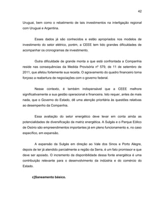 42
Uruguai, bem como o rebatimento de tais investimentos na interligação regional
com Uruguai e Argentina.
Esses dados já são conhecidos e estão apropriados nos modelos de
investimento do setor elétrico, porém, a CEEE tem tido grandes dificuldades de
acompanhar os cronogramas de investimento.
Outra dificuldade de grande monta a que está confrontada a Companhia
reside nas consequências da Medida Provisória nº 579, de 11 de setembro de
2011, que afetou fortemente sua receita. O agravamento do quadro financeiro torna
forçoso a reabertura de negociações com o governo federal.
Nesse contexto, é também indispensável que a CEEE melhore
significativamente a sua gestão operacional e financeira. Isto requer, antes de mais
nada, que o Governo do Estado, dê uma atenção prioritária às questões relativas
ao desempenho da Companhia.
Essa avaliação do setor energético deve levar em conta ainda as
potencialidades de diversificação da matriz energética. A Sulgás e o Parque Eólico
de Osório são empreendimentos importantes já em pleno funcionamento e, no caso
específico, em expansão.
A expansão da Sulgás em direção ao Vale dos Sinos e Porto Alegre,
depois de ter já atendido parcialmente a região da Serra, é um fato promissor e que
deve ser apoiado. O incremento da disponibilidade dessa fonte energética é uma
contribuição relevante para o desenvolvimento da indústria e do comércio do
Estado.
c]Saneamento básico.
 