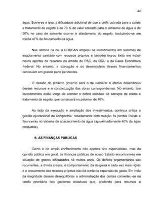44
água. Some-se a isso, a dificuldade adicional de que a tarifa cobrada para a coleta
e tratamento de esgoto é de 70 % do valor cobrado para o consumo de água e de
50% no caso de somente ocorrer o afastamento do esgoto, traduzindo-se em
média 47% de faturamento da água.
Nos últimos na os, a CORSAN ampliou os investimentos em sistemas de
esgotamento sanitário com recursos próprios e também logrou êxito em incluir
novos aportes de recursos no âmbito do PAC, do OGU e da Caixa Econômica
Federal. No entanto, a execução e os desembolsos desses financiamentos
continuam em grande parte pendentes.
O desafio do próximo governo será o de viabilizar o efetivo desembolso
desses recursos e a concretização das obras correspondentes. No entanto, tais
investimentos estão longe de atender o déficit estadual de serviços de coleta e
tratamento do esgoto, que continuará no patamar de 70%.
Ao lado da execução e ampliação dos investimentos, continua crítica a
gestão operacional da companhia, notadamente com relação às perdas físicas e
financeiras no sistema de abastecimento de água (aproximadamente 40% da água
produzida).
6- AS FINANÇAS PÚBLICAS
Como é de amplo conhecimento não apenas dos especialistas, mas da
opinião pública em geral, as finanças públicas de nosso Estado encontram-se em
situação de graves dificuldades há muitos anos. Os déficits orçamentários são
recorrentes, a dívida cresce, o comportamento da despesa é cada vez mais rígido
e o crescimento das receitas próprias não dá conta da expansão do gasto. Em vista
da magnitude desses desequilíbrios a administração das contas converteu-se na
tarefa prioritária dos governos estaduais que, apelando para recursos e
 